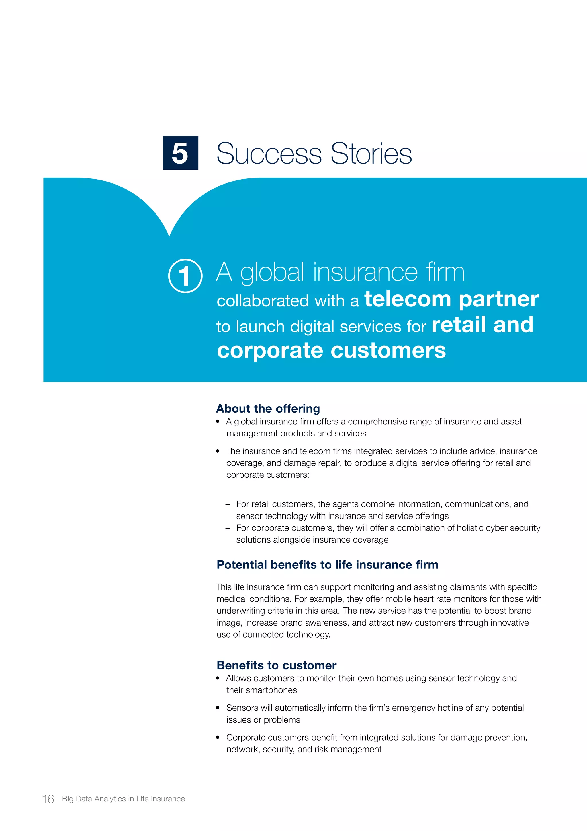 About the offering
•	 A global insurance firm offers a comprehensive range of insurance and asset
management products and services
•	 The insurance and telecom firms integrated services to include advice, insurance
coverage, and damage repair, to produce a digital service offering for retail and
corporate customers:
–– For retail customers, the agents combine information, communications, and
sensor technology with insurance and service offerings
–– For corporate customers, they will offer a combination of holistic cyber security
solutions alongside insurance coverage
Potential benefits to life insurance firm
This life insurance firm can support monitoring and assisting claimants with specific
medical conditions. For example, they offer mobile heart rate monitors for those with
underwriting criteria in this area. The new service has the potential to boost brand
image, increase brand awareness, and attract new customers through innovative
use of connected technology.
Benefits to customer
•	 Allows customers to monitor their own homes using sensor technology and
their smartphones
•	 Sensors will automatically inform the firm’s emergency hotline of any potential
issues or problems
•	 Corporate customers benefit from integrated solutions for damage prevention,
network, security, and risk management
Success Stories5
A global insurance firm
collaborated with a telecom partner
to launch digital services for retail and
corporate customers
1
16 Big Data Analytics in Life Insurance
 
