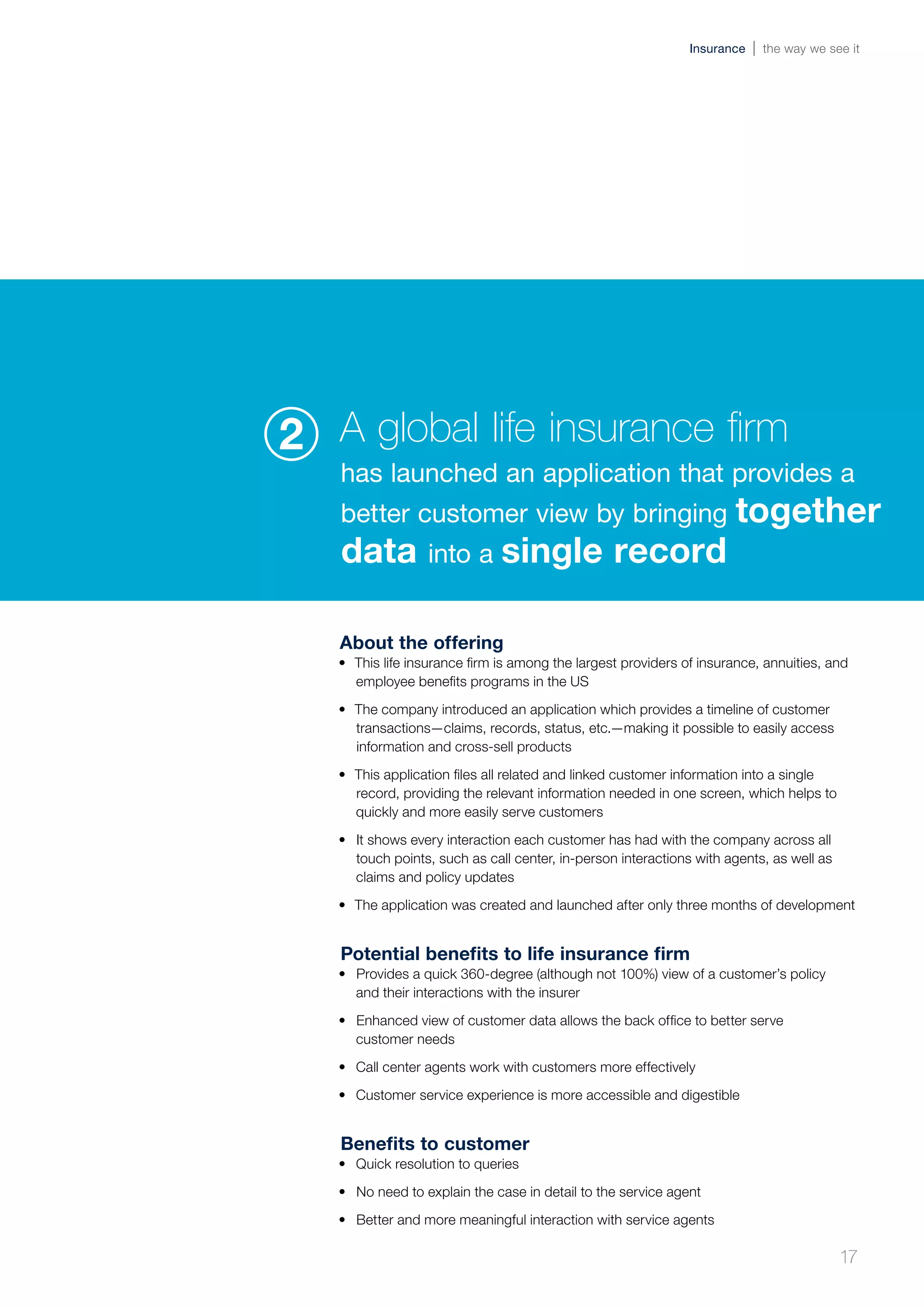 About the offering
•	 This life insurance firm is among the largest providers of insurance, annuities, and
employee benefits programs in the US
•	 The company introduced an application which provides a timeline of customer
transactions—claims, records, status, etc.—making it possible to easily access
information and cross-sell products
•	 This application files all related and linked customer information into a single
record, providing the relevant information needed in one screen, which helps to
quickly and more easily serve customers
•	 It shows every interaction each customer has had with the company across all
touch points, such as call center, in-person interactions with agents, as well as
claims and policy updates
•	 The application was created and launched after only three months of development
Potential benefits to life insurance firm
•	 Provides a quick 360-degree (although not 100%) view of a customer’s policy
and their interactions with the insurer
•	 Enhanced view of customer data allows the back office to better serve
customer needs
•	 Call center agents work with customers more effectively
•	 Customer service experience is more accessible and digestible
Benefits to customer
•	 Quick resolution to queries
•	 No need to explain the case in detail to the service agent
•	 Better and more meaningful interaction with service agents
A global life insurance firm
has launched an application that provides a
better customer view by bringing together
data into a single record
2
17
Insurance the way we see it
 