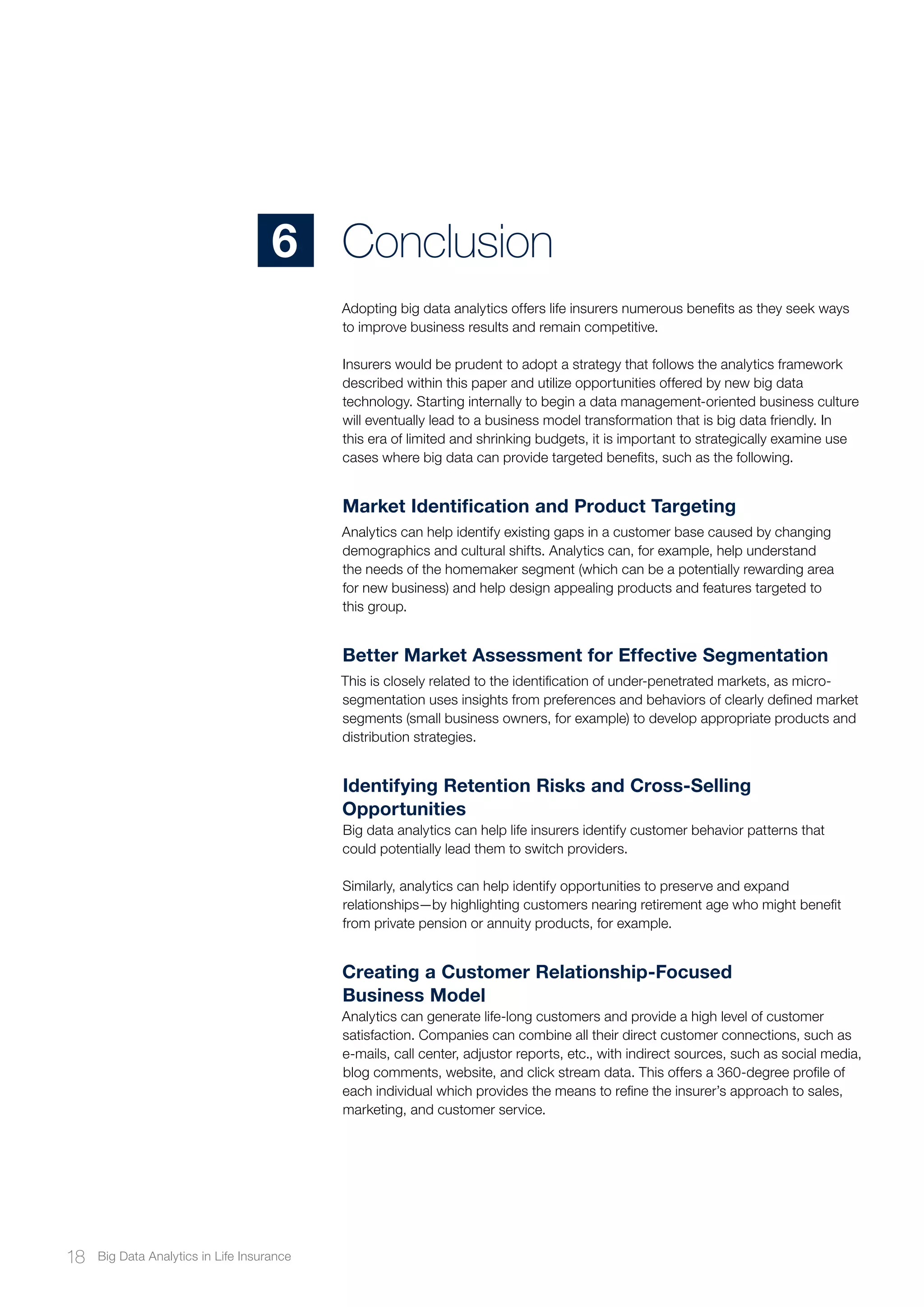 Adopting big data analytics offers life insurers numerous benefits as they seek ways
to improve business results and remain competitive.
Insurers would be prudent to adopt a strategy that follows the analytics framework
described within this paper and utilize opportunities offered by new big data
technology. Starting internally to begin a data management-oriented business culture
will eventually lead to a business model transformation that is big data friendly. In
this era of limited and shrinking budgets, it is important to strategically examine use
cases where big data can provide targeted benefits, such as the following.
Market Identification and Product Targeting
Analytics can help identify existing gaps in a customer base caused by changing
demographics and cultural shifts. Analytics can, for example, help understand
the needs of the homemaker segment (which can be a potentially rewarding area
for new business) and help design appealing products and features targeted to
this group.
Better Market Assessment for Effective Segmentation
This is closely related to the identification of under-penetrated markets, as micro-
segmentation uses insights from preferences and behaviors of clearly defined market
segments (small business owners, for example) to develop appropriate products and
distribution strategies.
Identifying Retention Risks and Cross-Selling
Opportunities
Big data analytics can help life insurers identify customer behavior patterns that
could potentially lead them to switch providers.
Similarly, analytics can help identify opportunities to preserve and expand
relationships—by highlighting customers nearing retirement age who might benefit
from private pension or annuity products, for example.
Creating a Customer Relationship-Focused
Business Model
Analytics can generate life-long customers and provide a high level of customer
satisfaction. Companies can combine all their direct customer connections, such as
e-mails, call center, adjustor reports, etc., with indirect sources, such as social media,
blog comments, website, and click stream data. This offers a 360-degree profile of
each individual which provides the means to refine the insurer’s approach to sales,
marketing, and customer service.
Conclusion6
18 Big Data Analytics in Life Insurance
 
