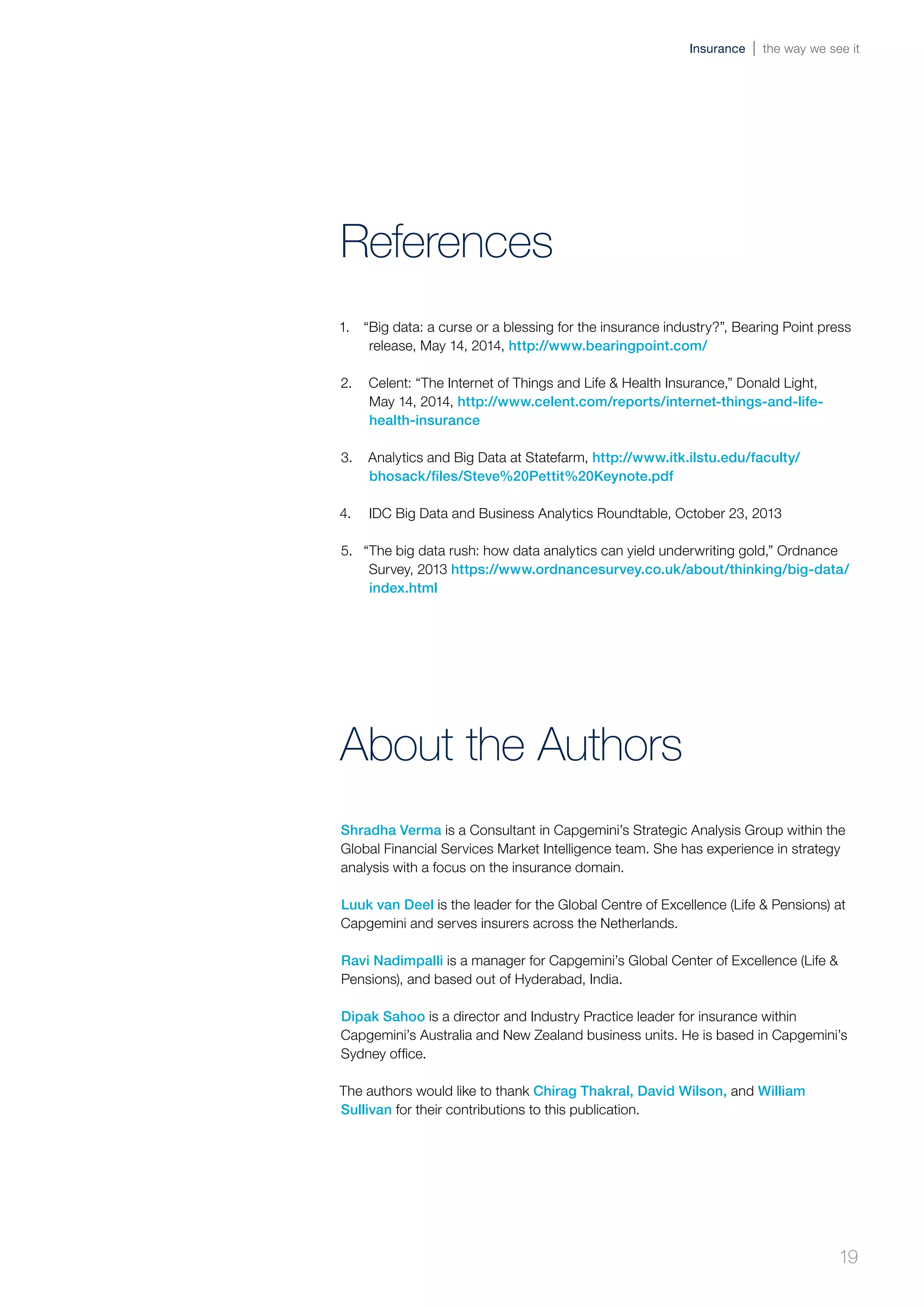1.	 “Big data: a curse or a blessing for the insurance industry?”, Bearing Point press
release, May 14, 2014, http://www.bearingpoint.com/
2.	 Celent: “The Internet of Things and Life & Health Insurance,” Donald Light,
May 14, 2014, http://www.celent.com/reports/internet-things-and-life-
health-insurance
3.	 Analytics and Big Data at Statefarm, http://www.itk.ilstu.edu/faculty/
bhosack/files/Steve%20Pettit%20Keynote.pdf
4.	 IDC Big Data and Business Analytics Roundtable, October 23, 2013
5.	 “The big data rush: how data analytics can yield underwriting gold,” Ordnance
Survey, 2013 https://www.ordnancesurvey.co.uk/about/thinking/big-data/
index.html
References
Shradha Verma is a Consultant in Capgemini’s Strategic Analysis Group within the
Global Financial Services Market Intelligence team. She has experience in strategy
analysis with a focus on the insurance domain.
Luuk van Deel is the leader for the Global Centre of Excellence (Life & Pensions) at
Capgemini and serves insurers across the Netherlands.
Ravi Nadimpalli is a manager for Capgemini’s Global Center of Excellence (Life &
Pensions), and based out of Hyderabad, India.
Dipak Sahoo is a director and Industry Practice leader for insurance within
Capgemini’s Australia and New Zealand business units. He is based in Capgemini’s
Sydney office.
The authors would like to thank Chirag Thakral, David Wilson, and William
Sullivan for their contributions to this publication.
About the Authors
19
Insurance the way we see it
 