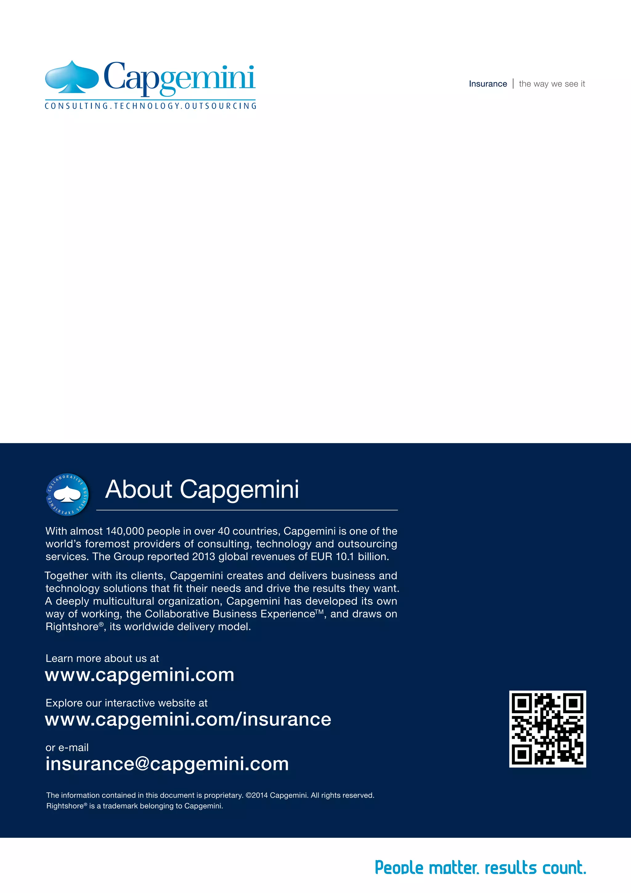 The information contained in this document is proprietary. ©2014 Capgemini. All rights reserved.
Rightshore®
is a trademark belonging to Capgemini.
About Capgemini
With almost 140,000 people in over 40 countries, Capgemini is one of the
world’s foremost providers of consulting, technology and outsourcing
services. The Group reported 2013 global revenues of EUR 10.1 billion.
Together with its clients, Capgemini creates and delivers business and
technology solutions that fit their needs and drive the results they want.
A deeply multicultural organization, Capgemini has developed its own
way of working, the Collaborative Business ExperienceTM
, and draws on
Rightshore®
, its worldwide delivery model.
Learn more about us at
www.capgemini.com
Explore our interactive website at
www.capgemini.com/insurance
or e-mail
insurance@capgemini.com
Insurance the way we see itInsurance the way we see it
 