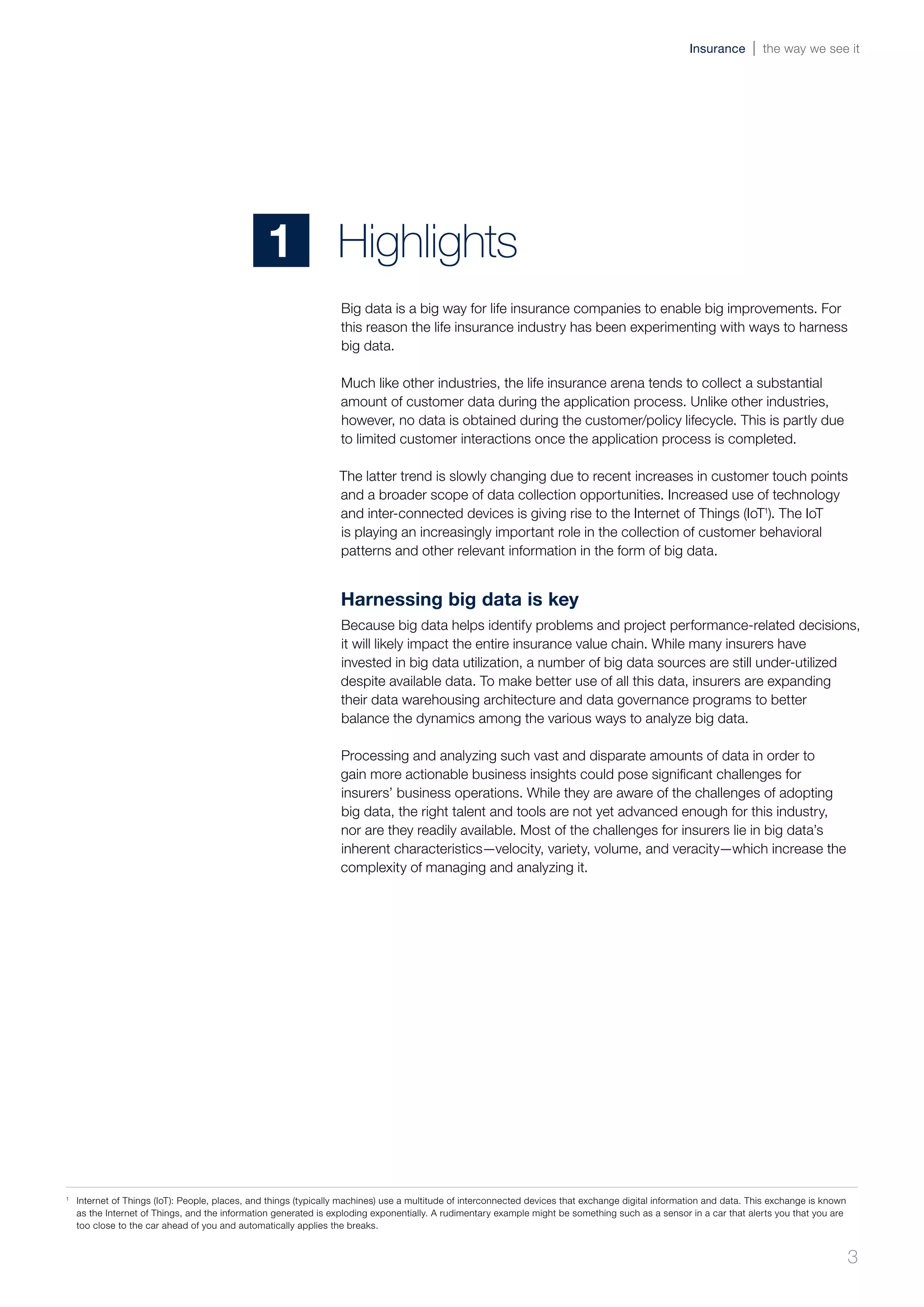 Big data is a big way for life insurance companies to enable big improvements. For
this reason the life insurance industry has been experimenting with ways to harness
big data.
Much like other industries, the life insurance arena tends to collect a substantial
amount of customer data during the application process. Unlike other industries,
however, no data is obtained during the customer/policy lifecycle. This is partly due
to limited customer interactions once the application process is completed.
The latter trend is slowly changing due to recent increases in customer touch points
and a broader scope of data collection opportunities. Increased use of technology
and inter-connected devices is giving rise to the Internet of Things (IoT1
). The IoT
is playing an increasingly important role in the collection of customer behavioral
patterns and other relevant information in the form of big data.
Harnessing big data is key
Because big data helps identify problems and project performance-related decisions,
it will likely impact the entire insurance value chain. While many insurers have
invested in big data utilization, a number of big data sources are still under-utilized
despite available data. To make better use of all this data, insurers are expanding
their data warehousing architecture and data governance programs to better
balance the dynamics among the various ways to analyze big data.
Processing and analyzing such vast and disparate amounts of data in order to
gain more actionable business insights could pose significant challenges for
insurers’ business operations. While they are aware of the challenges of adopting
big data, the right talent and tools are not yet advanced enough for this industry,
nor are they readily available. Most of the challenges for insurers lie in big data’s
inherent characteristics—velocity, variety, volume, and veracity—which increase the
complexity of managing and analyzing it.
Highlights1
1	
Internet of Things (IoT): People, places, and things (typically machines) use a multitude of interconnected devices that exchange digital information and data. This exchange is known
as the Internet of Things, and the information generated is exploding exponentially. A rudimentary example might be something such as a sensor in a car that alerts you that you are
too close to the car ahead of you and automatically applies the breaks.
3
Insurance the way we see it
 