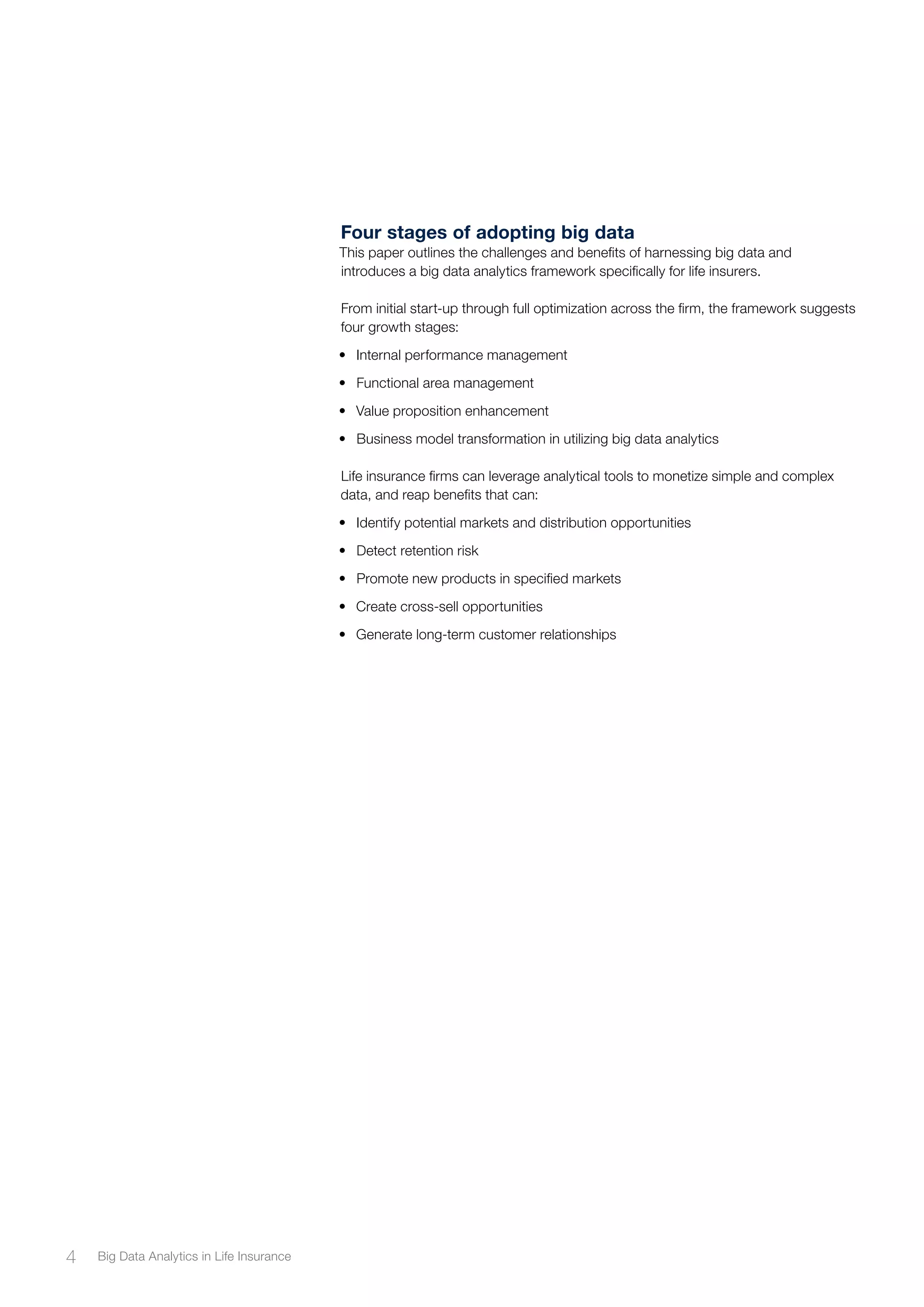 Four stages of adopting big data
This paper outlines the challenges and benefits of harnessing big data and
introduces a big data analytics framework specifically for life insurers.
From initial start-up through full optimization across the firm, the framework suggests
four growth stages:
•	 Internal performance management
•	 Functional area management
•	 Value proposition enhancement
•	 Business model transformation in utilizing big data analytics
Life insurance firms can leverage analytical tools to monetize simple and complex
data, and reap benefits that can:
•	 Identify potential markets and distribution opportunities
•	 Detect retention risk
•	 Promote new products in specified markets
•	 Create cross-sell opportunities
•	 Generate long-term customer relationships
4 Big Data Analytics in Life Insurance
 