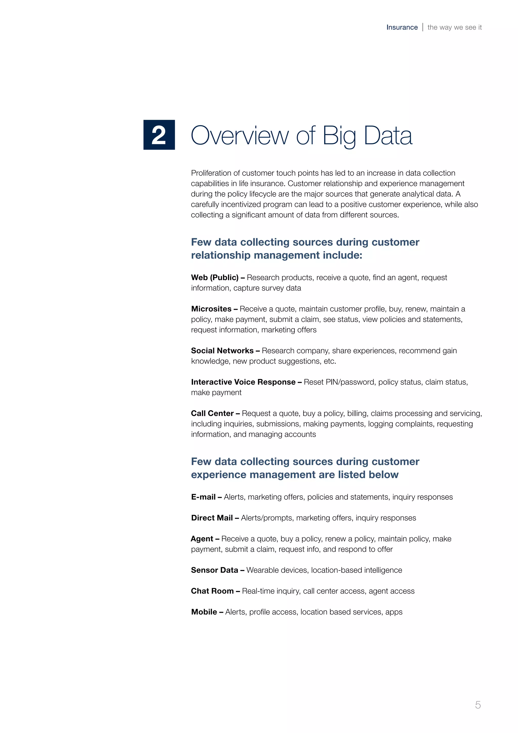 Proliferation of customer touch points has led to an increase in data collection
capabilities in life insurance. Customer relationship and experience management
during the policy lifecycle are the major sources that generate analytical data. A
carefully incentivized program can lead to a positive customer experience, while also
collecting a significant amount of data from different sources.
Few data collecting sources during customer
relationship management include:
Web (Public) – Research products, receive a quote, find an agent, request
information, capture survey data
Microsites – Receive a quote, maintain customer profile, buy, renew, maintain a
policy, make payment, submit a claim, see status, view policies and statements,
request information, marketing offers
Social Networks – Research company, share experiences, recommend gain
knowledge, new product suggestions, etc.
Interactive Voice Response – Reset PIN/password, policy status, claim status,
make payment
Call Center – Request a quote, buy a policy, billing, claims processing and servicing,
including inquiries, submissions, making payments, logging complaints, requesting
information, and managing accounts
Few data collecting sources during customer
experience management are listed below
E-mail – Alerts, marketing offers, policies and statements, inquiry responses
Direct Mail – Alerts/prompts, marketing offers, inquiry responses
Agent – Receive a quote, buy a policy, renew a policy, maintain policy, make
payment, submit a claim, request info, and respond to offer
Sensor Data – Wearable devices, location-based intelligence
Chat Room – Real-time inquiry, call center access, agent access
Mobile – Alerts, profile access, location based services, apps
Overview of Big Data2
5
Insurance the way we see it
 