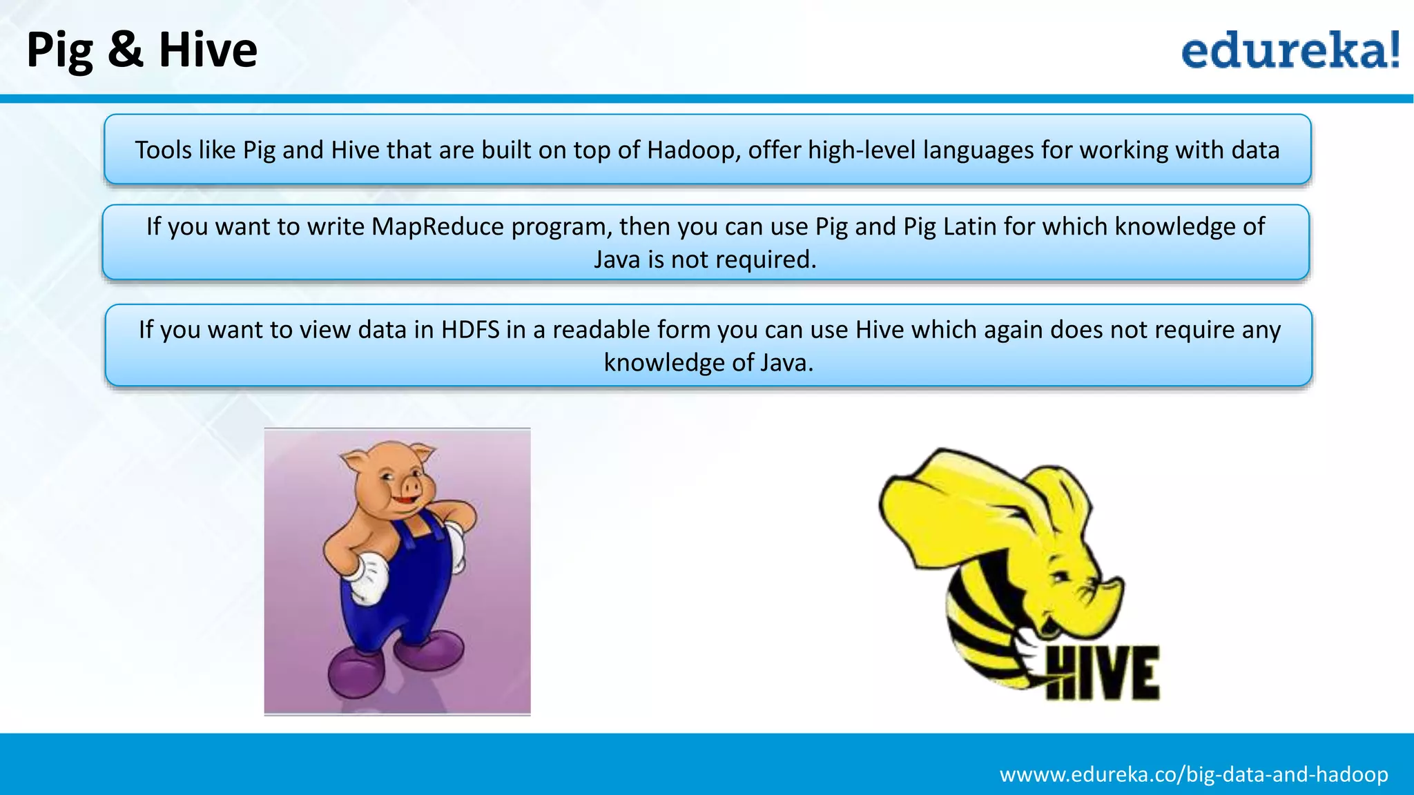 wwww.edureka.co/big-data-and-hadoop
Pig & Hive
Tools like Pig and Hive that are built on top of Hadoop, offer high-level languages for working with data
If you want to write MapReduce program, then you can use Pig and Pig Latin for which knowledge of
Java is not required.
If you want to view data in HDFS in a readable form you can use Hive which again does not require any
knowledge of Java.
 