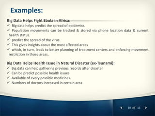 10 of 15
Examples:
Big Data Helps Fight Ebola in Africa:
 Big data helps predict the spread of epidemics.
 Population movements can be tracked & stored via phone location data & current
health status.
 predict the spread of the virus.
 This gives insights about the most affected areas
 which, in turn, leads to better planning of treatment centers and enforcing movement
restriction in those areas.
Big Data Helps Health Issue in Natural Disaster (ex-Tsunami):
 Big data can help gathering previous records after disaster
 Can be predict possible health issues
 Available of every possible medicines.
 Numbers of doctors increased in certain area
 