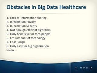 13 of 15
Obstacles in Big Data Healthcare
1. Lack of information sharing
2. Information Privacy
3. Information Security
4. Not enough efficient algorithm
5. Only beneficial for tech people
6. Less amount of technology
7. Cost is high
8. Only easy for big organization
So on….
 