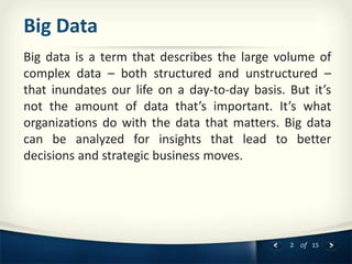2 of 15
Big Data
Big data is a term that describes the large volume of
complex data – both structured and unstructured –
that inundates our life on a day-to-day basis. But it’s
not the amount of data that’s important. It’s what
organizations do with the data that matters. Big data
can be analyzed for insights that lead to better
decisions and strategic business moves.
 