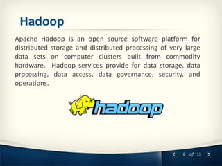 6 of 15
Hadoop
Apache Hadoop is an open source software platform for
distributed storage and distributed processing of very large
data sets on computer clusters built from commodity
hardware. Hadoop services provide for data storage, data
processing, data access, data governance, security, and
operations.
 