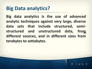 7 of 15
Big Data analytics?
Big data analytics is the use of advanced
analytic techniques against very large, diverse
data sets that include structured, semi-
structured and unstructured data, from
different sources, and in different sizes from
terabytes to zettabytes.
 