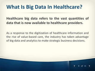 8 of 15
What Is Big Data In Healthcare?
Healthcare big data refers to the vast quantities of
data that is now available to healthcare providers.
As a response to the digitization of healthcare information and
the rise of value-based care, the industry has taken advantage
of big data and analytics to make strategic business decisions.
 