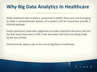 9 of 15
Why Big Data Analytics In Healthcare
With healthcare data analytics, prevention is better than cure and managing
to draw a comprehensive picture of a patient will let insurances provide a
tailored package.
Earlier physicians used their judgments to make treatment decisions, but the
last few years have seen a shift in the way these decisions are being made
by the use of Data.
Clinical trends plays a role in the rise of big data in healthcare.
 