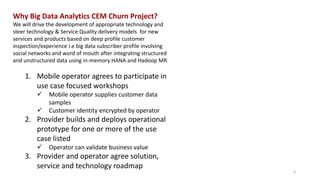 Why Big Data Analytics CEM Churn Project?
We will drive the development of appropriate technology and
steer technology & Service Quality delivery models for new
services and products based on deep profile customer
inspection/experience i.e big data subscriber profile involving
social networks and word of mouth after integrating structured
and unstructured data using in-memory HANA and Hadoop MR
1. Mobile operator agrees to participate in
use case focused workshops
 Mobile operator supplies customer data
samples
 Customer identity encrypted by operator
2. Provider builds and deploys operational
prototype for one or more of the use
case listed
 Operator can validate business value
3. Provider and operator agree solution,
service and technology roadmap
4
 
