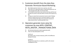 1. Customers benefit from the data they
Generate: Permission Based Marketing
 My mobile operator treats me as a person, not a KPI.
 They will try to understand what is important/relevant for me
- they will genuinely offer me the best deals.
 This includes not just their own services, but they will find and
provide me access to the best deals out there that improve my
life.
 Perhaps an easier/more economical route to work. Perhaps
access to a pay as you use car insurance scheme, or a life
insurance scheme that takes into account the amount of
sleep, exercise that I routinely partake of etc.
2. Operators generate more value for
customers by new APPS: CONTENT_
META_MASTER _TRANSACTIONAL DATA
 All commercial business needs to generate profit.
 There are two philosophies on this:
Inside-out:
We reduce costs, increase revenues, profit is the difference
between the two.
Outside-in
We generate value for our customers, profit is the natural
consequence of this.
5
 