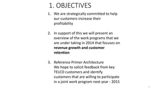 1. We are strategically committed to help
our customers increase their
profitability
2. In support of this we will present an
overview of the work programs that we
are under taking in 2014 that focuses on
revenue growth and customer
retention
3. Reference Primer Architecture
We hope to solicit feedback from key
TELCO customers and identify
customers that are willing to participate
in a joint work program next year - 2015
1. OBJECTIVES
8
 