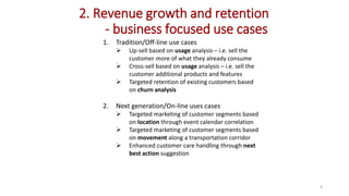 1. Tradition/Off-line use cases
 Up-sell based on usage analysis – i.e. sell the
customer more of what they already consume
 Cross-sell based on usage analysis – i.e. sell the
customer additional products and features
 Targeted retention of existing customers based
on churn analysis
2. Next generation/On-line uses cases
 Targeted marketing of customer segments based
on location through event calendar correlation
 Targeted marketing of customer segments based
on movement along a transportation corridor
 Enhanced customer care handling through next
best action suggestion
2. Revenue growth and retention
- business focused use cases
9
 