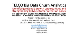 TELCO Big Data Churn Analytics
Identifying revenue growth opportunities and
strengthening CEM customer retention policy
BSS OSS COTS OTT CHURN DATA MODELING DATABASE CREATION
ACCURATE CHURN PREDICTION USING MARKOV PROCESS CHAINS
Prepared and presented by
Prof. Dr. Dipl. Wirtsch. Ing. Mehmet Erdas
MBA B.Sc. M.Sc. METU Ph.D. TU Braunschweig Germany
mehmeterdas@outlook.com
erdasmehmet23@gmail.com
Mobile: +49 (0)1789035440
+43(0)6509111090
+90(0)5374154413
1
 