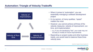 Confidential – Do Not Distribute11
Velocity of
Improvement
Velocity of
Implementation
Velocity of Run-
time
Yubin Park. Triangle of Velocity Tradeoffs 2017
Automation: Triangle of Velocity Tradeoffs
• When it comes to “automation”, you are
essentially managing a software development
project
• In my opinion, of many qualities, “speed”
matters the most
• However, you cannot achieve all three of the
velocity measures: velocity of improvement, run-
time, and implementation
o e.g. If you are developing “fast”, your code may not
be easy to modify for future improvements
• Depending on project scales and other business
needs, you would need to balance these three
velocity axes
 