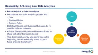 Confidential – Do Not Distribute12
• Data Analytics = Data + Analytics
• Decompose your data analytics process into:
o Data
o Statistical Models
o Business Rules
• Statistical Models and Business Rules can be re-
used for different datasets
• API-tize Statistical Models and Business Rules to
share with other teams (or clients)
• This decomposition may take some time in the
beginning, but will eventually speed up your
future projects dramatically
Reusability: API-tizing Your Data Analytics
Data
Analytics
Data
Statistical
Models
Business
Rules
 
