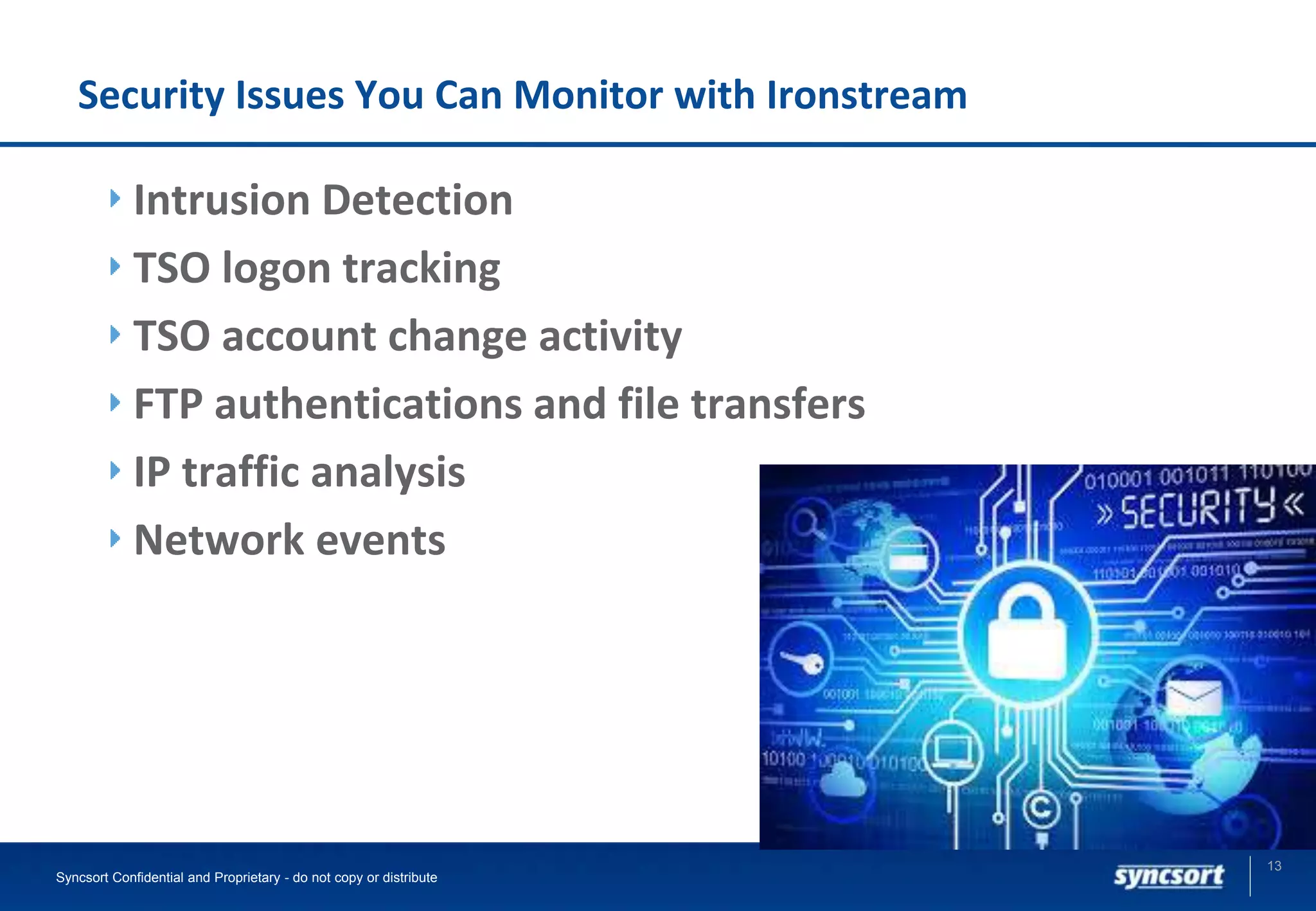 Security Issues You Can Monitor with Ironstream
Intrusion Detection
TSO logon tracking
TSO account change activity
FTP authentications and file transfers
IP traffic analysis
Network events
13
Syncsort Confidential and Proprietary - do not copy or distribute
 