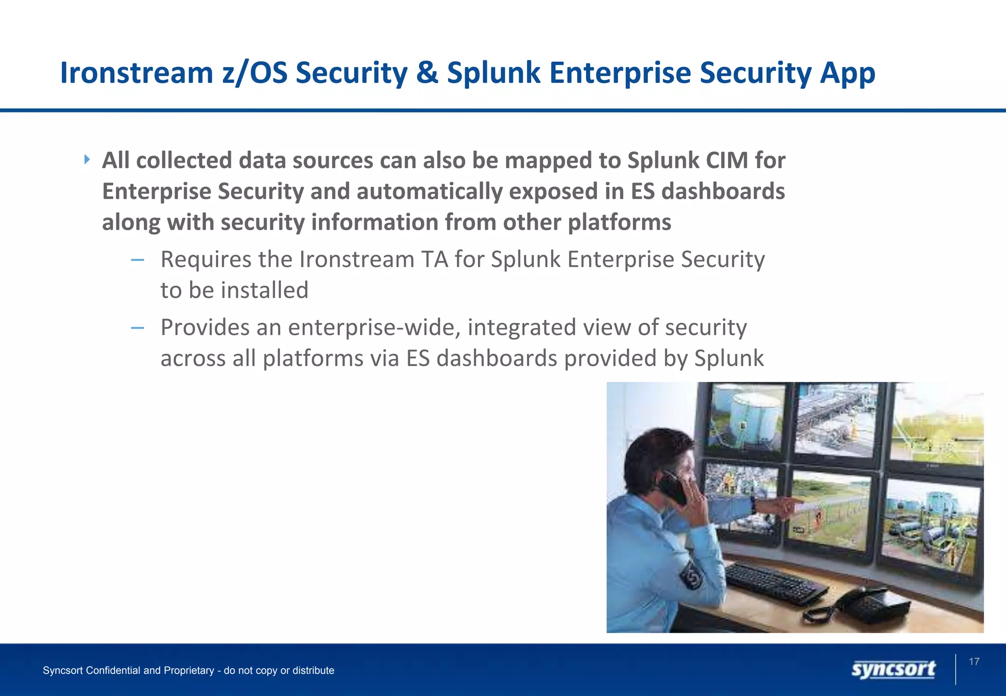 Ironstream z/OS Security & Splunk Enterprise Security App
All collected data sources can also be mapped to Splunk CIM for
Enterprise Security and automatically exposed in ES dashboards
along with security information from other platforms
– Requires the Ironstream TA for Splunk Enterprise Security
to be installed
– Provides an enterprise-wide, integrated view of security
across all platforms via ES dashboards provided by Splunk
17
Syncsort Confidential and Proprietary - do not copy or distribute
 