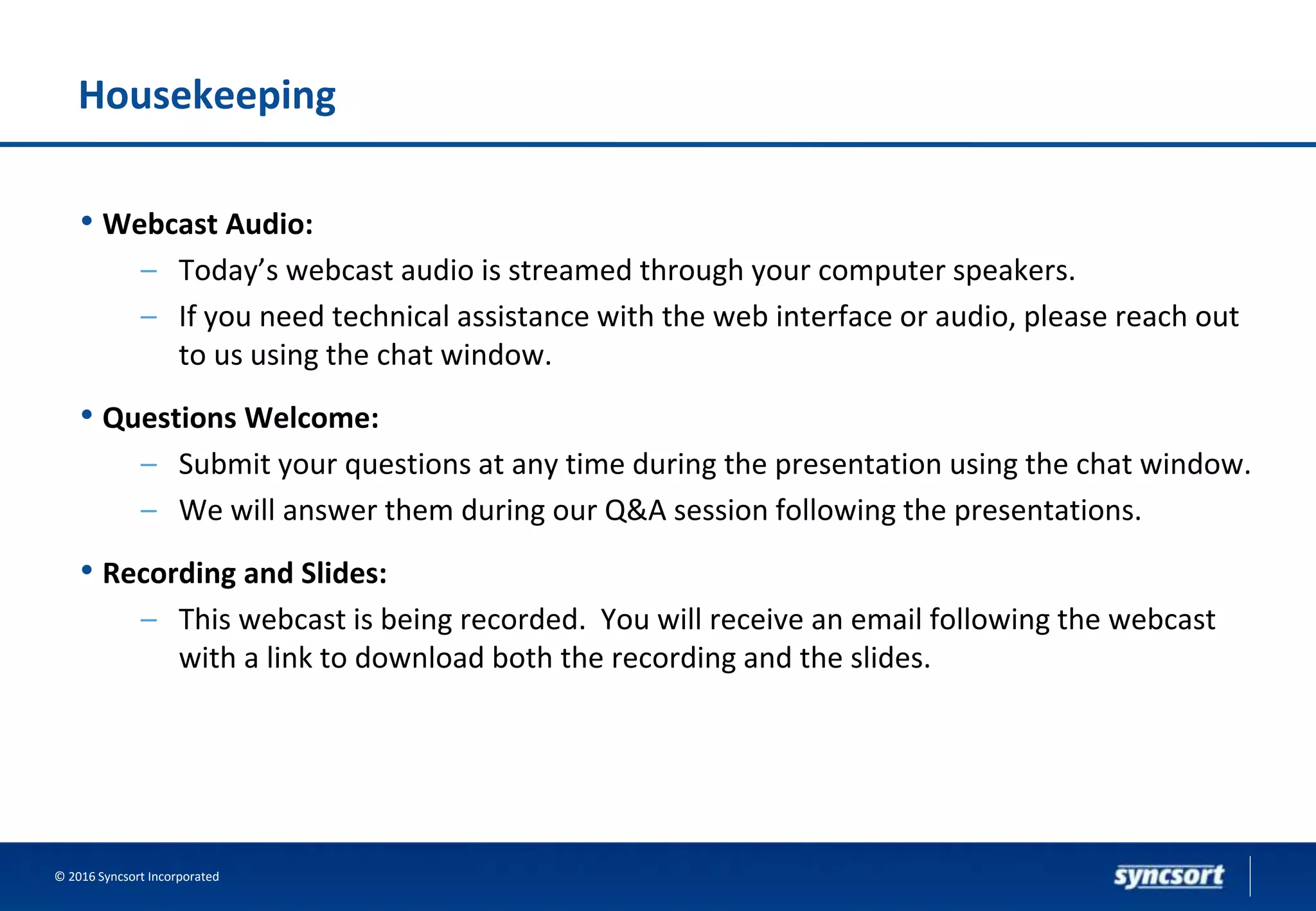Housekeeping
• Webcast Audio:
– Today’s webcast audio is streamed through your computer speakers.
– If you need technical assistance with the web interface or audio, please reach out
to us using the chat window.
• Questions Welcome:
– Submit your questions at any time during the presentation using the chat window.
– We will answer them during our Q&A session following the presentations.
• Recording and Slides:
– This webcast is being recorded. You will receive an email following the webcast
with a link to download both the recording and the slides.
© 2016 Syncsort Incorporated
 