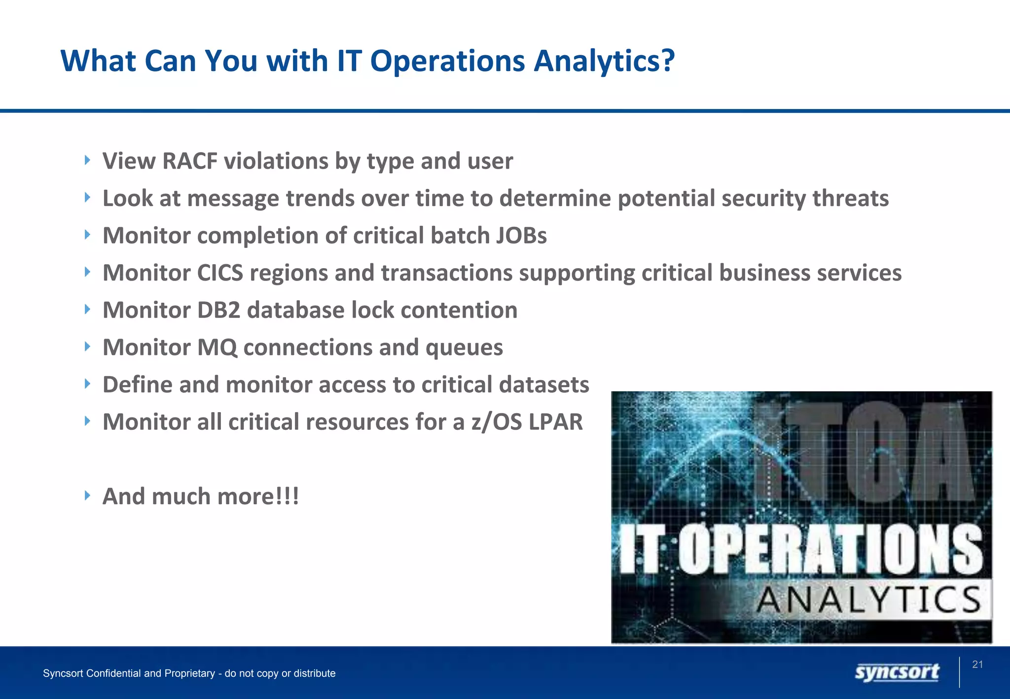 What Can You with IT Operations Analytics?
View RACF violations by type and user
Look at message trends over time to determine potential security threats
Monitor completion of critical batch JOBs
Monitor CICS regions and transactions supporting critical business services
Monitor DB2 database lock contention
Monitor MQ connections and queues
Define and monitor access to critical datasets
Monitor all critical resources for a z/OS LPAR
And much more!!!
21
Syncsort Confidential and Proprietary - do not copy or distribute
 