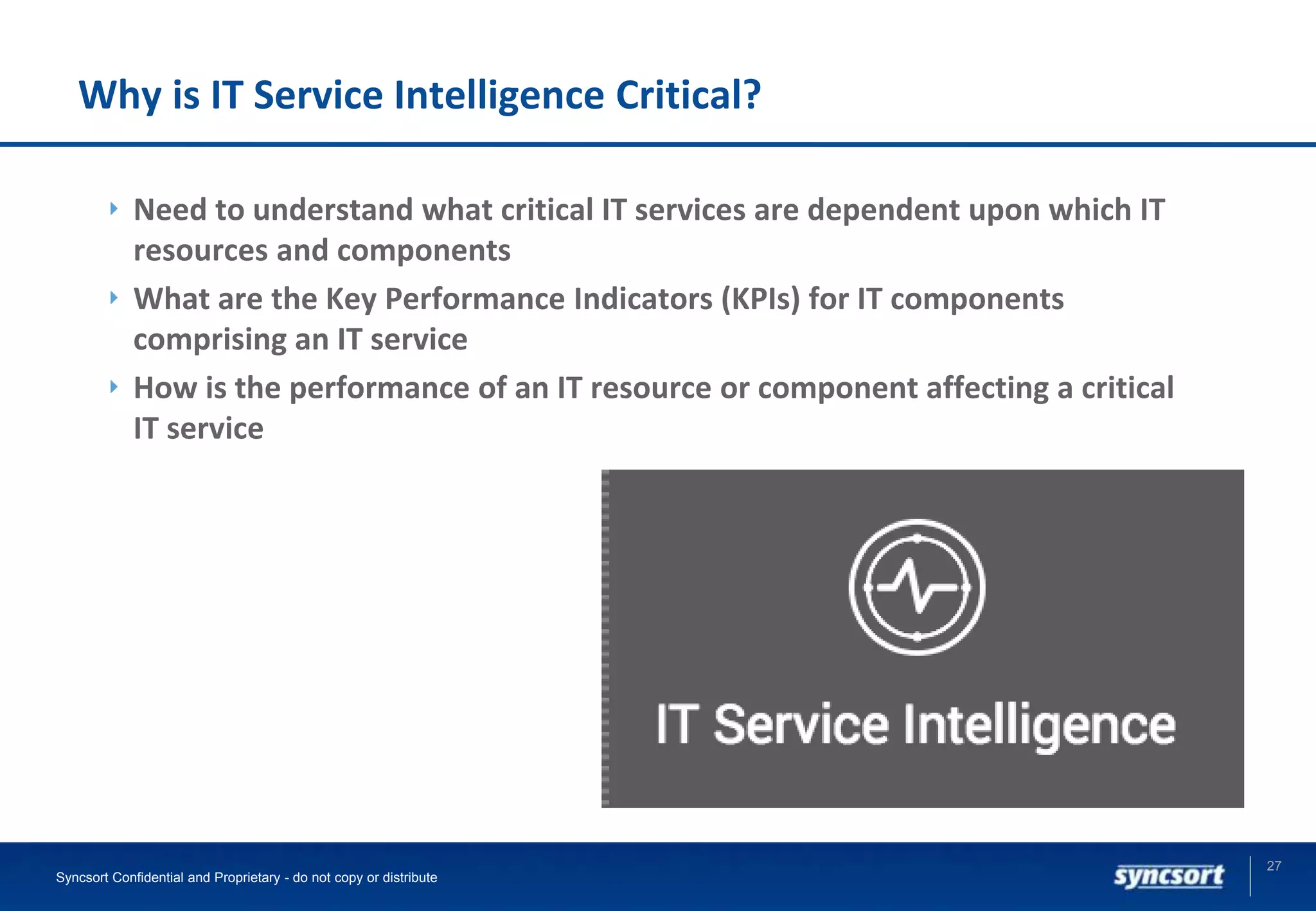 Why is IT Service Intelligence Critical?
Need to understand what critical IT services are dependent upon which IT
resources and components
What are the Key Performance Indicators (KPIs) for IT components
comprising an IT service
How is the performance of an IT resource or component affecting a critical
IT service
27
Syncsort Confidential and Proprietary - do not copy or distribute
 