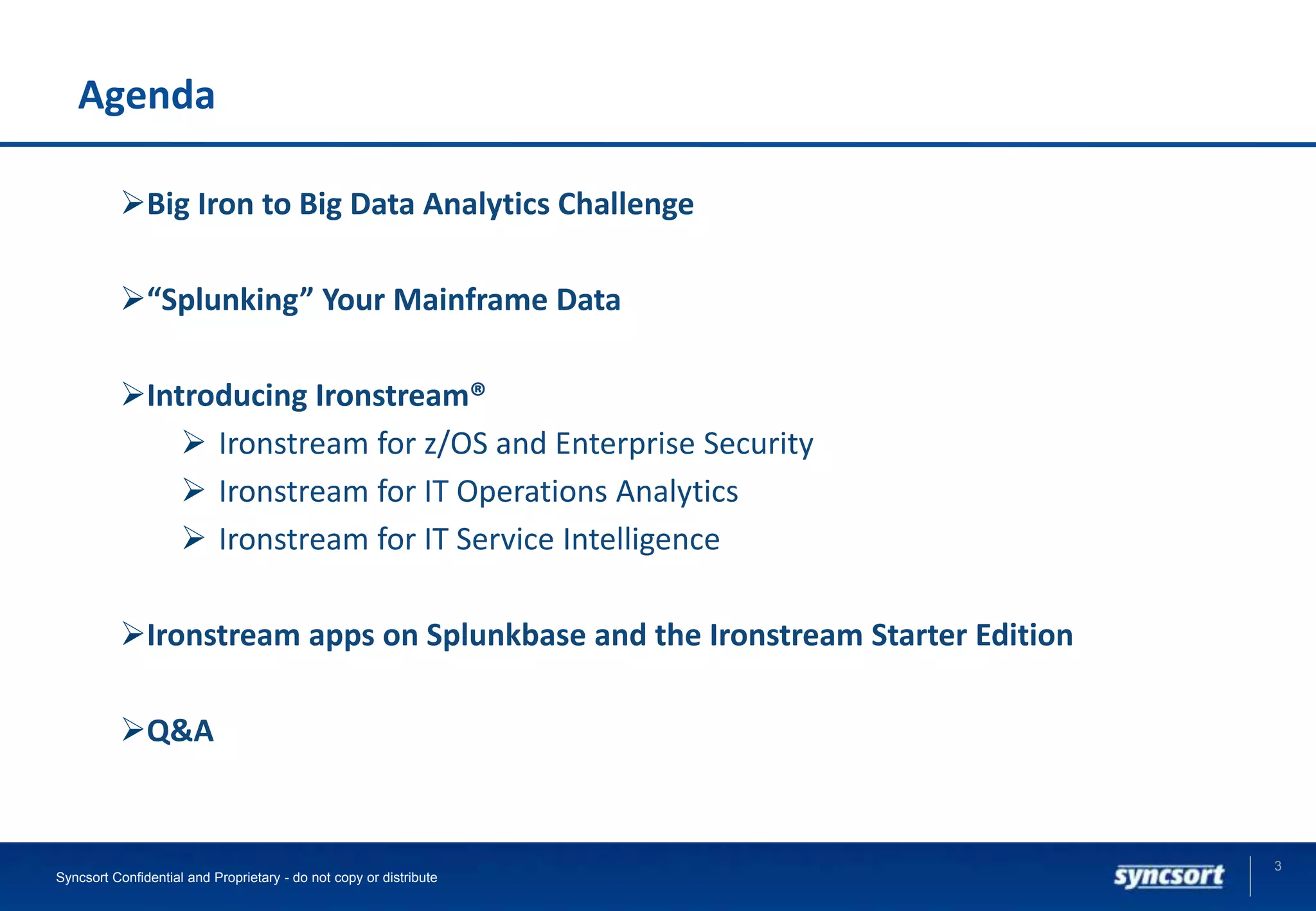 Agenda
3
Syncsort Confidential and Proprietary - do not copy or distribute
Big Iron to Big Data Analytics Challenge
“Splunking” Your Mainframe Data
Introducing Ironstream®
 Ironstream for z/OS and Enterprise Security
 Ironstream for IT Operations Analytics
 Ironstream for IT Service Intelligence
Ironstream apps on Splunkbase and the Ironstream Starter Edition
Q&A
 