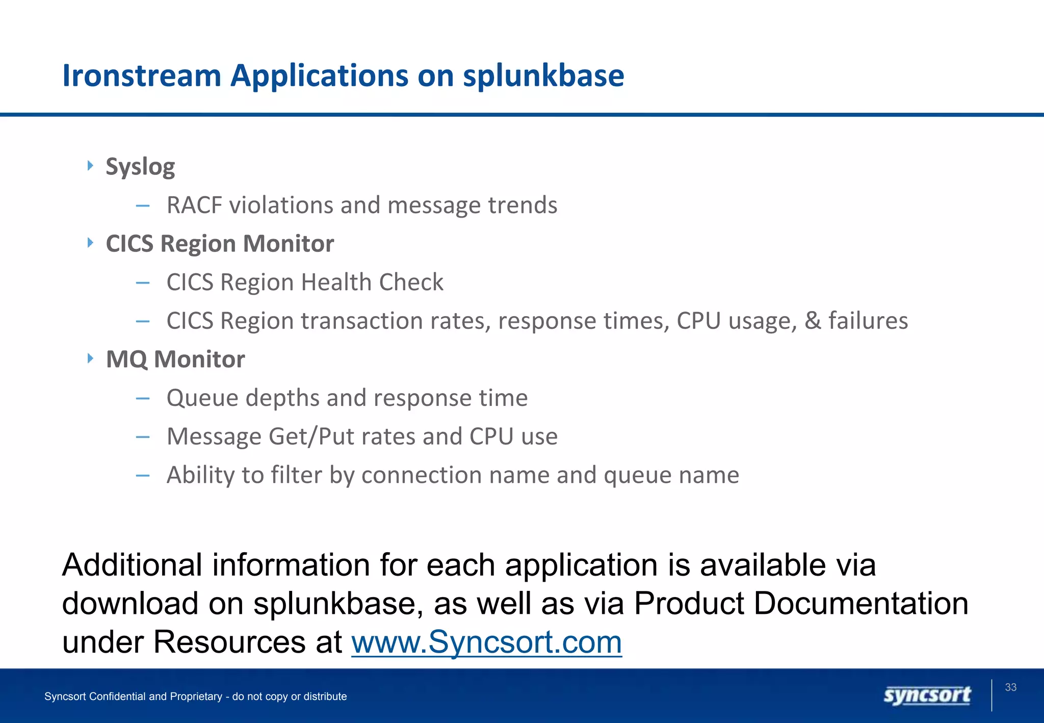 Ironstream Applications on splunkbase
Syslog
– RACF violations and message trends
CICS Region Monitor
– CICS Region Health Check
– CICS Region transaction rates, response times, CPU usage, & failures
MQ Monitor
– Queue depths and response time
– Message Get/Put rates and CPU use
– Ability to filter by connection name and queue name
33
Syncsort Confidential and Proprietary - do not copy or distribute
Additional information for each application is available via
download on splunkbase, as well as via Product Documentation
under Resources at www.Syncsort.com
 