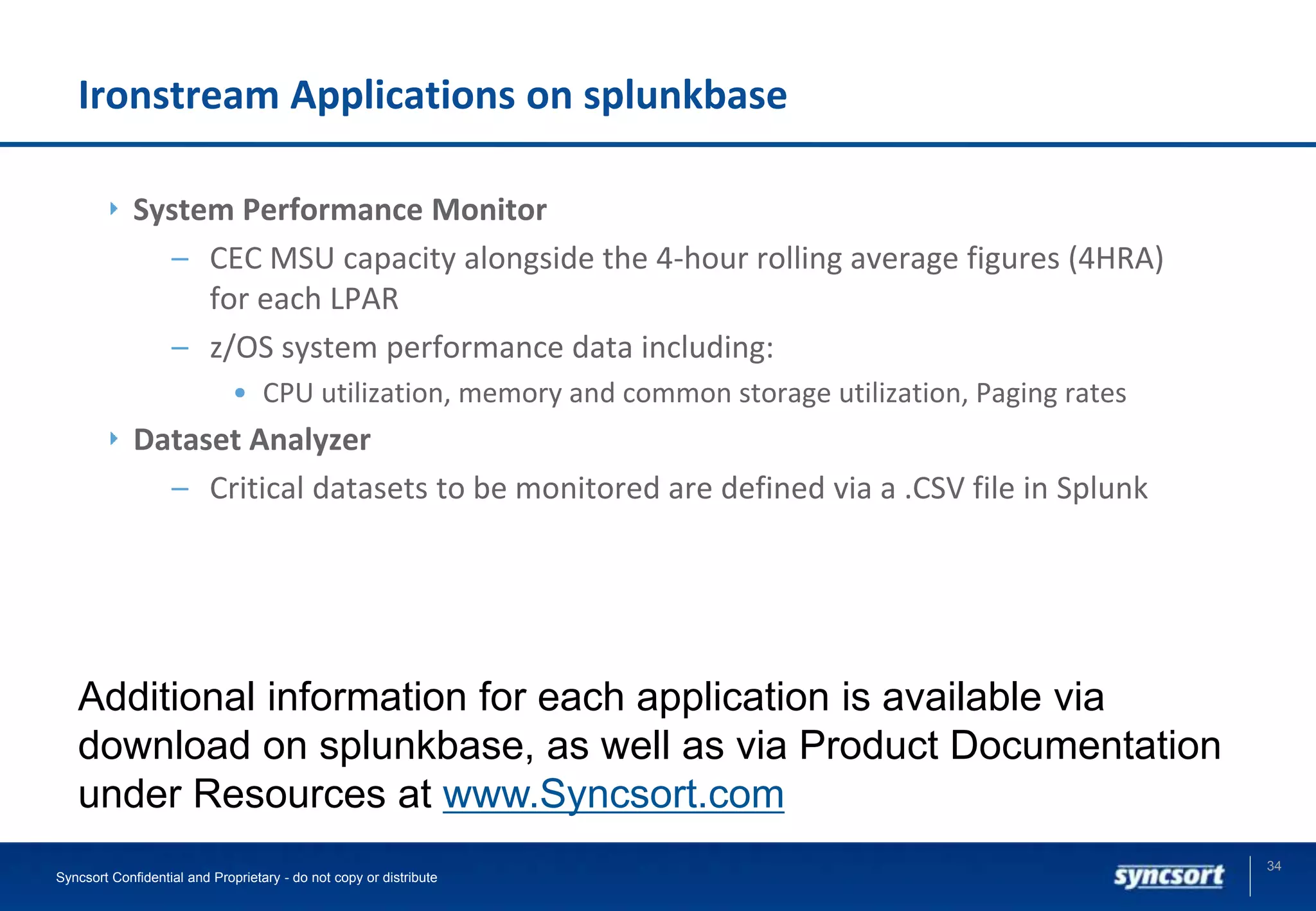 Ironstream Applications on splunkbase
System Performance Monitor
– CEC MSU capacity alongside the 4-hour rolling average figures (4HRA)
for each LPAR
– z/OS system performance data including:
• CPU utilization, memory and common storage utilization, Paging rates
Dataset Analyzer
– Critical datasets to be monitored are defined via a .CSV file in Splunk
34
Syncsort Confidential and Proprietary - do not copy or distribute
Additional information for each application is available via
download on splunkbase, as well as via Product Documentation
under Resources at www.Syncsort.com
 