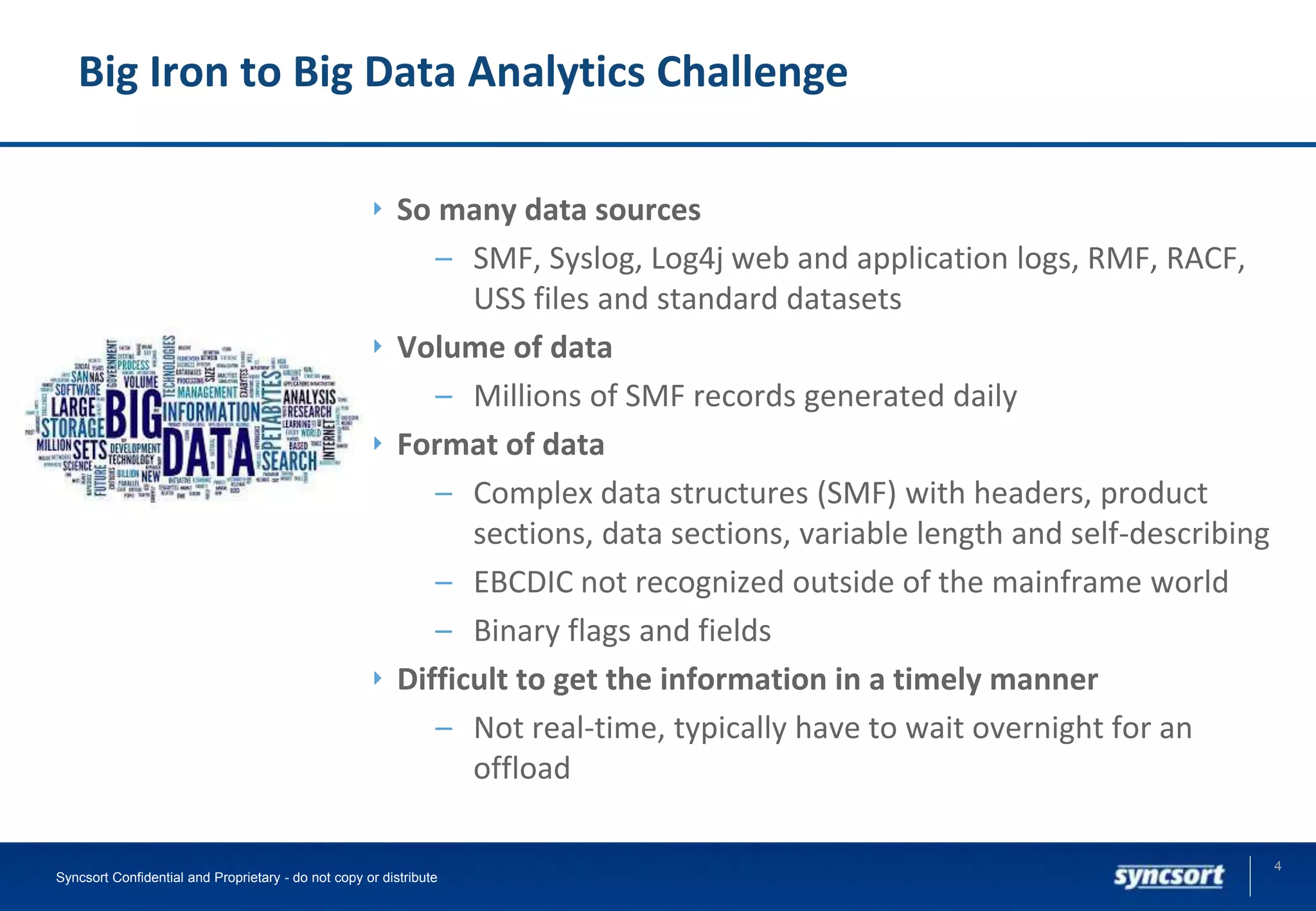 Big Iron to Big Data Analytics Challenge
So many data sources
– SMF, Syslog, Log4j web and application logs, RMF, RACF,
USS files and standard datasets
Volume of data
– Millions of SMF records generated daily
Format of data
– Complex data structures (SMF) with headers, product
sections, data sections, variable length and self-describing
– EBCDIC not recognized outside of the mainframe world
– Binary flags and fields
Difficult to get the information in a timely manner
– Not real-time, typically have to wait overnight for an
offload
4
Syncsort Confidential and Proprietary - do not copy or distribute
 