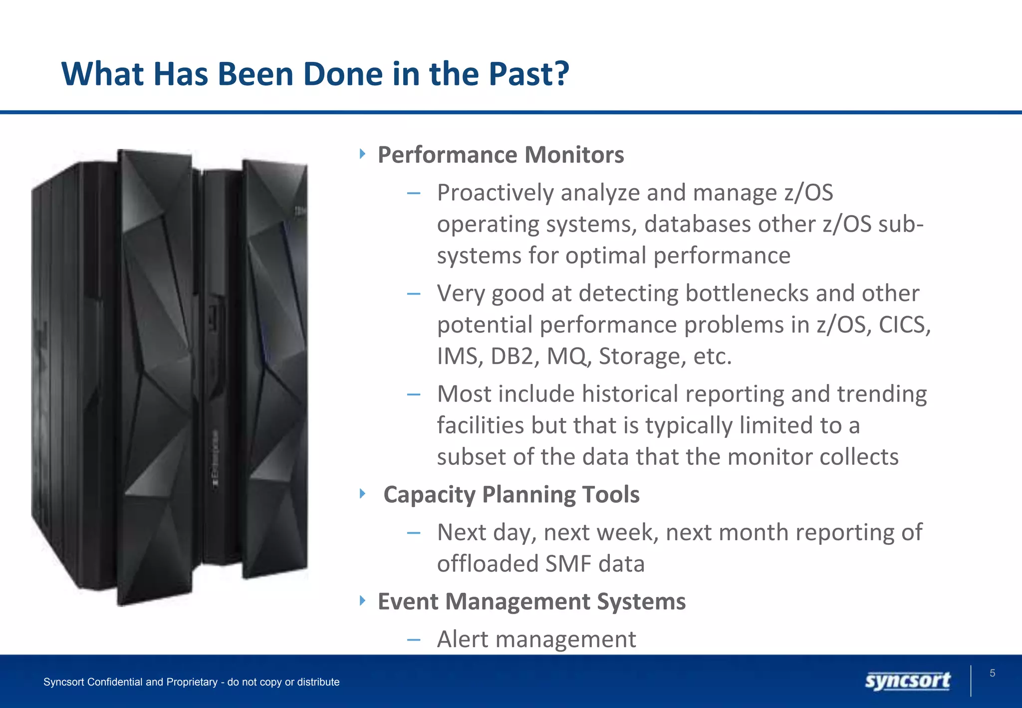 What Has Been Done in the Past?
Performance Monitors
– Proactively analyze and manage z/OS
operating systems, databases other z/OS sub-
systems for optimal performance
– Very good at detecting bottlenecks and other
potential performance problems in z/OS, CICS,
IMS, DB2, MQ, Storage, etc.
– Most include historical reporting and trending
facilities but that is typically limited to a
subset of the data that the monitor collects
Capacity Planning Tools
– Next day, next week, next month reporting of
offloaded SMF data
Event Management Systems
– Alert management
5
Syncsort Confidential and Proprietary - do not copy or distribute
 