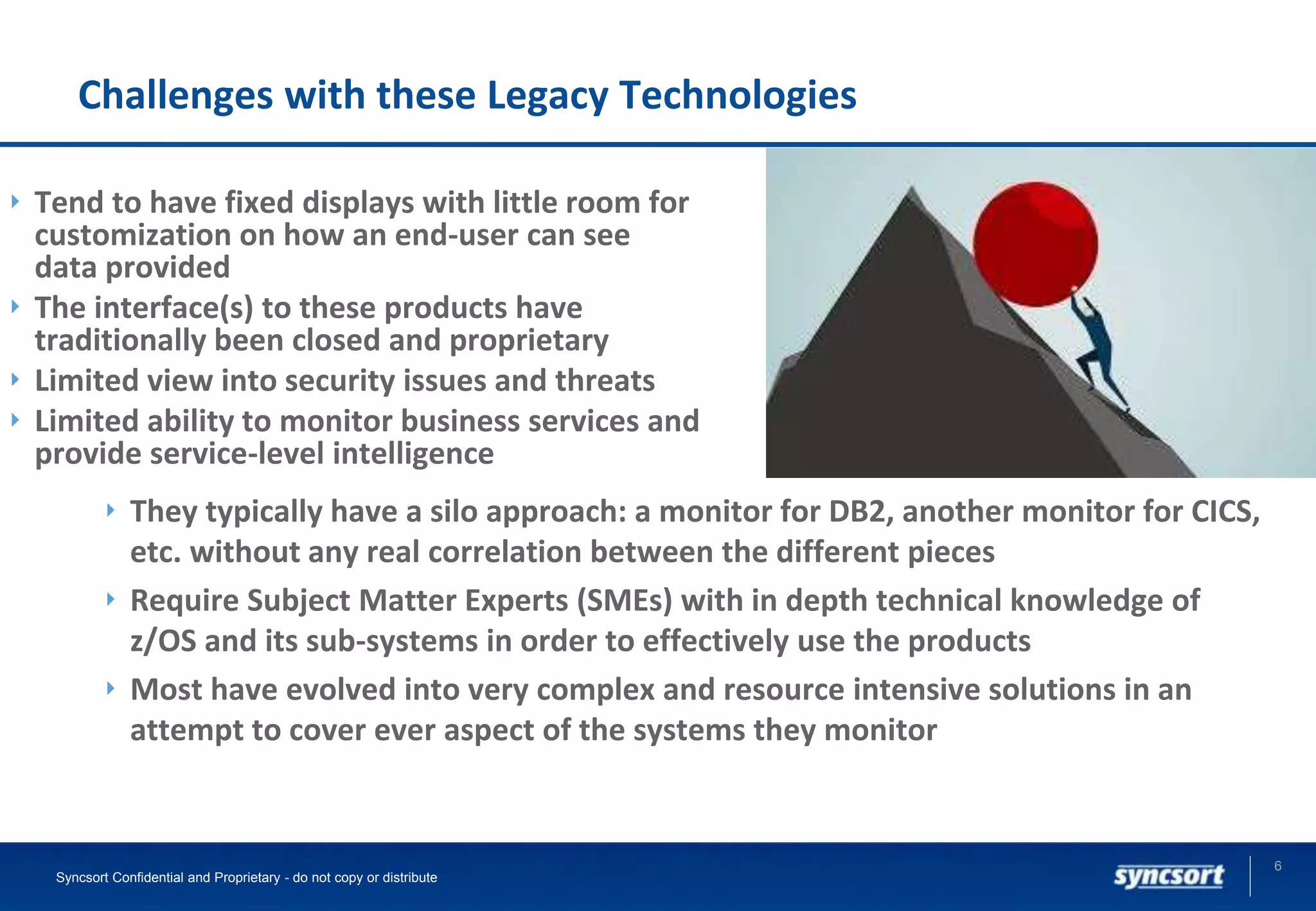 Challenges with these Legacy Technologies
Tend to have fixed displays with little room for
customization on how an end-user can see
data provided
The interface(s) to these products have
traditionally been closed and proprietary
Limited view into security issues and threats
Limited ability to monitor business services and
provide service-level intelligence
6
Syncsort Confidential and Proprietary - do not copy or distribute
They typically have a silo approach: a monitor for DB2, another monitor for CICS,
etc. without any real correlation between the different pieces
Require Subject Matter Experts (SMEs) with in depth technical knowledge of
z/OS and its sub-systems in order to effectively use the products
Most have evolved into very complex and resource intensive solutions in an
attempt to cover ever aspect of the systems they monitor
 
