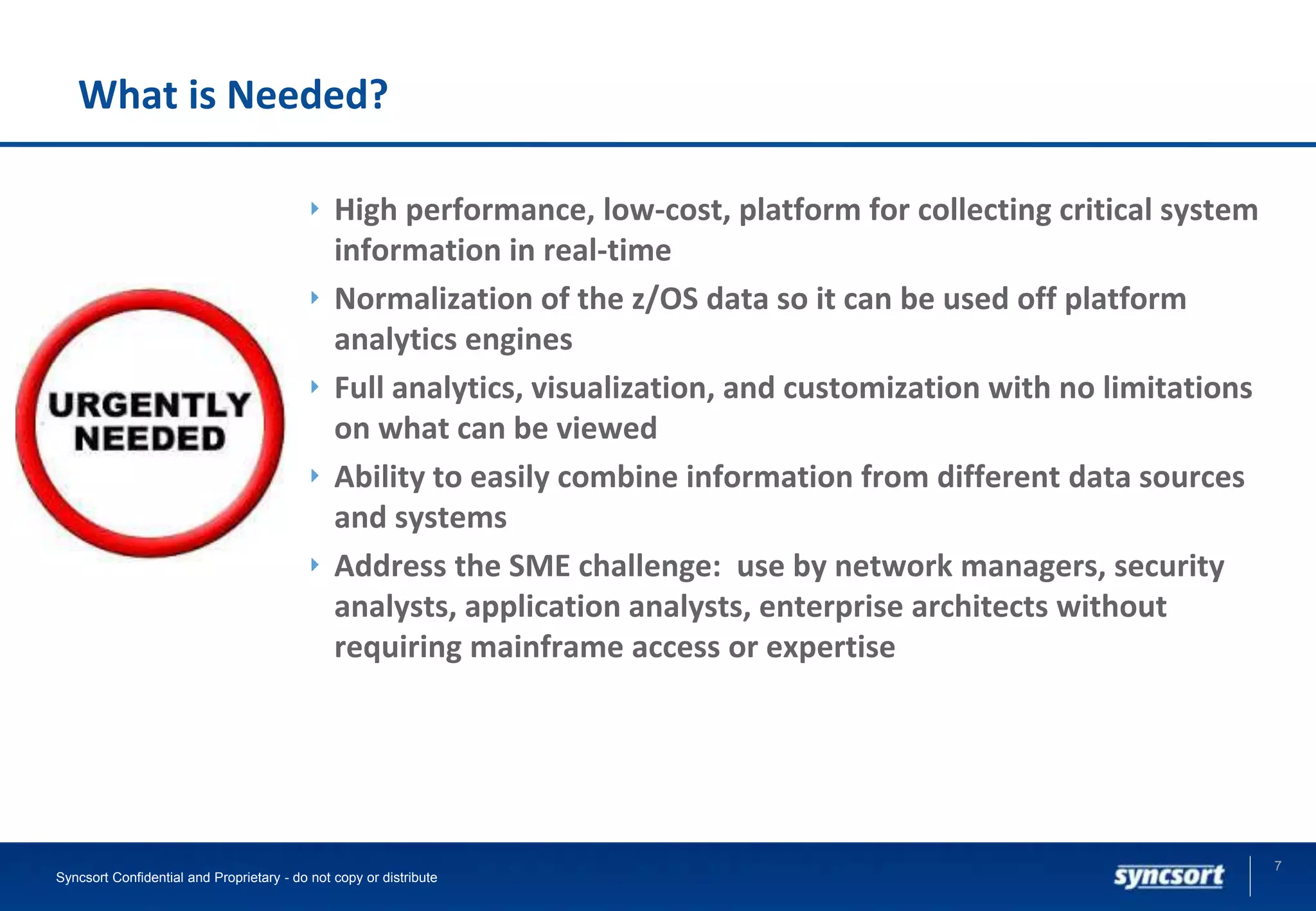 What is Needed?
High performance, low-cost, platform for collecting critical system
information in real-time
Normalization of the z/OS data so it can be used off platform
analytics engines
Full analytics, visualization, and customization with no limitations
on what can be viewed
Ability to easily combine information from different data sources
and systems
Address the SME challenge: use by network managers, security
analysts, application analysts, enterprise architects without
requiring mainframe access or expertise
7
Syncsort Confidential and Proprietary - do not copy or distribute
 