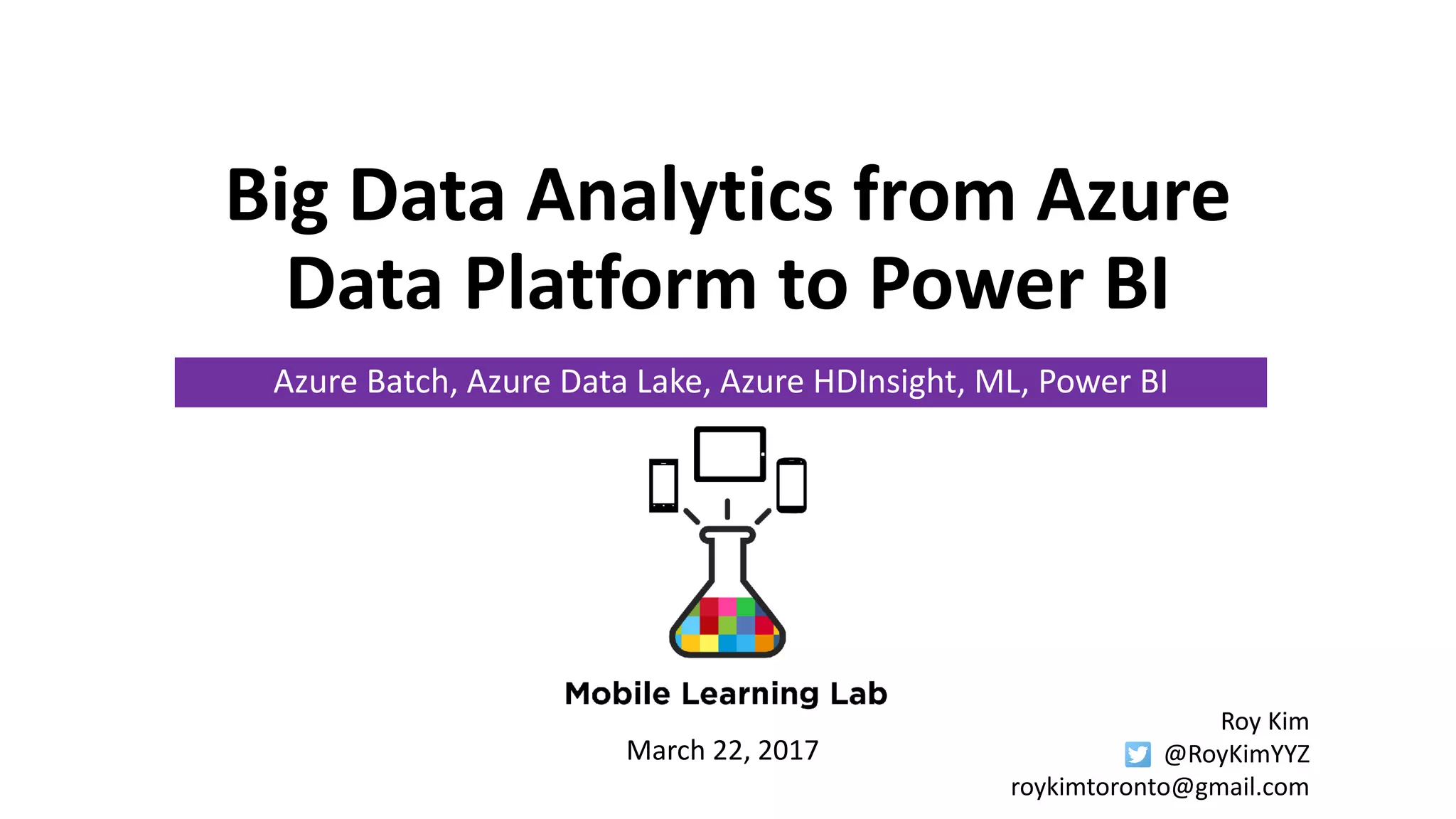 Big Data Analytics from Azure
Data Platform to Power BI
Azure Batch, Azure Data Lake, Azure HDInsight, ML, Power BI
March 22, 2017
Roy Kim
@RoyKimYYZ
roykimtoronto@gmail.com
 