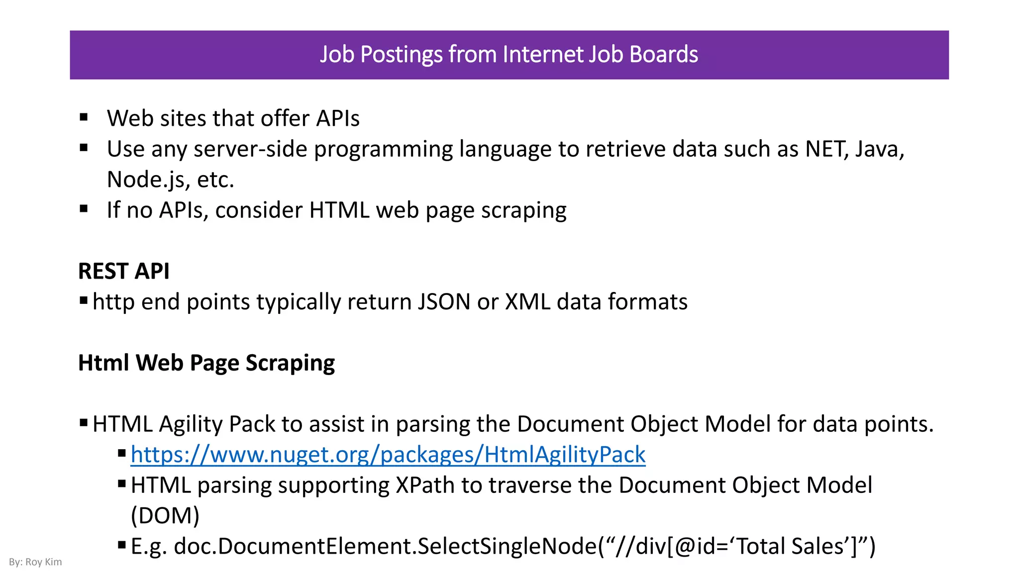 Job Postings from Internet Job Boards
 Web sites that offer APIs
 Use any server-side programming language to retrieve data such as NET, Java,
Node.js, etc.
 If no APIs, consider HTML web page scraping
REST API
http end points typically return JSON or XML data formats
Html Web Page Scraping
HTML Agility Pack to assist in parsing the Document Object Model for data points.
https://www.nuget.org/packages/HtmlAgilityPack
HTML parsing supporting XPath to traverse the Document Object Model
(DOM)
E.g. doc.DocumentElement.SelectSingleNode(“//div*@id=‘Total Sales’+”)By: Roy Kim
 