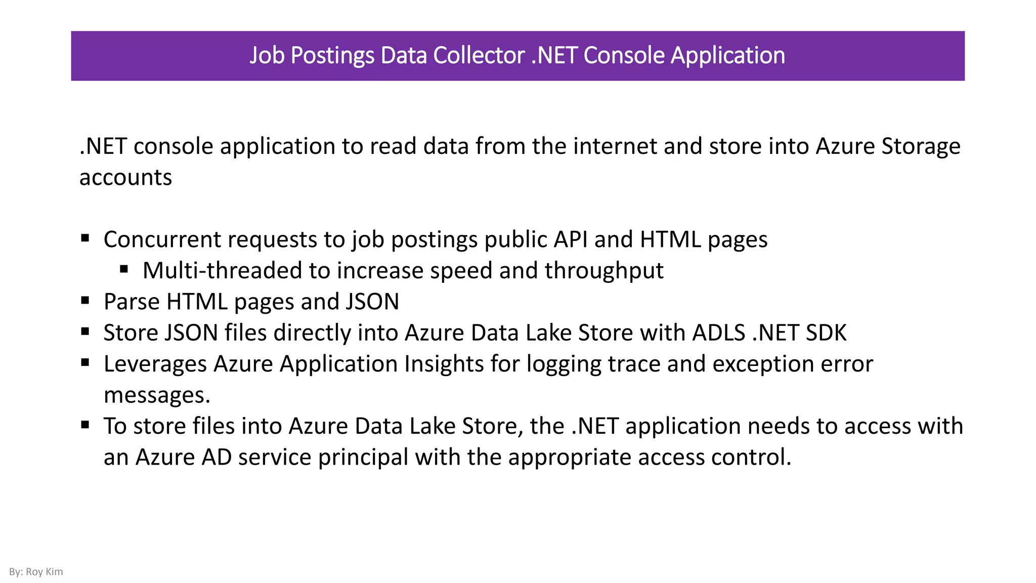 Job Postings Data Collector .NET Console Application
.NET console application to read data from the internet and store into Azure Storage
accounts
 Concurrent requests to job postings public API and HTML pages
 Multi-threaded to increase speed and throughput
 Parse HTML pages and JSON
 Store JSON files directly into Azure Data Lake Store with ADLS .NET SDK
 Leverages Azure Application Insights for logging trace and exception error
messages.
 To store files into Azure Data Lake Store, the .NET application needs to access with
an Azure AD service principal with the appropriate access control.
By: Roy Kim
 