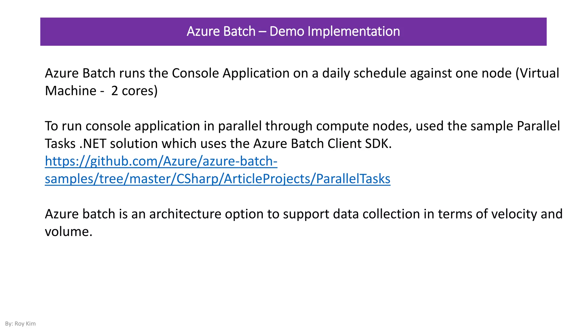 Azure Batch – Demo Implementation
Azure Batch runs the Console Application on a daily schedule against one node (Virtual
Machine - 2 cores)
To run console application in parallel through compute nodes, used the sample Parallel
Tasks .NET solution which uses the Azure Batch Client SDK.
https://github.com/Azure/azure-batch-
samples/tree/master/CSharp/ArticleProjects/ParallelTasks
Azure batch is an architecture option to support data collection in terms of velocity and
volume.
By: Roy Kim
 