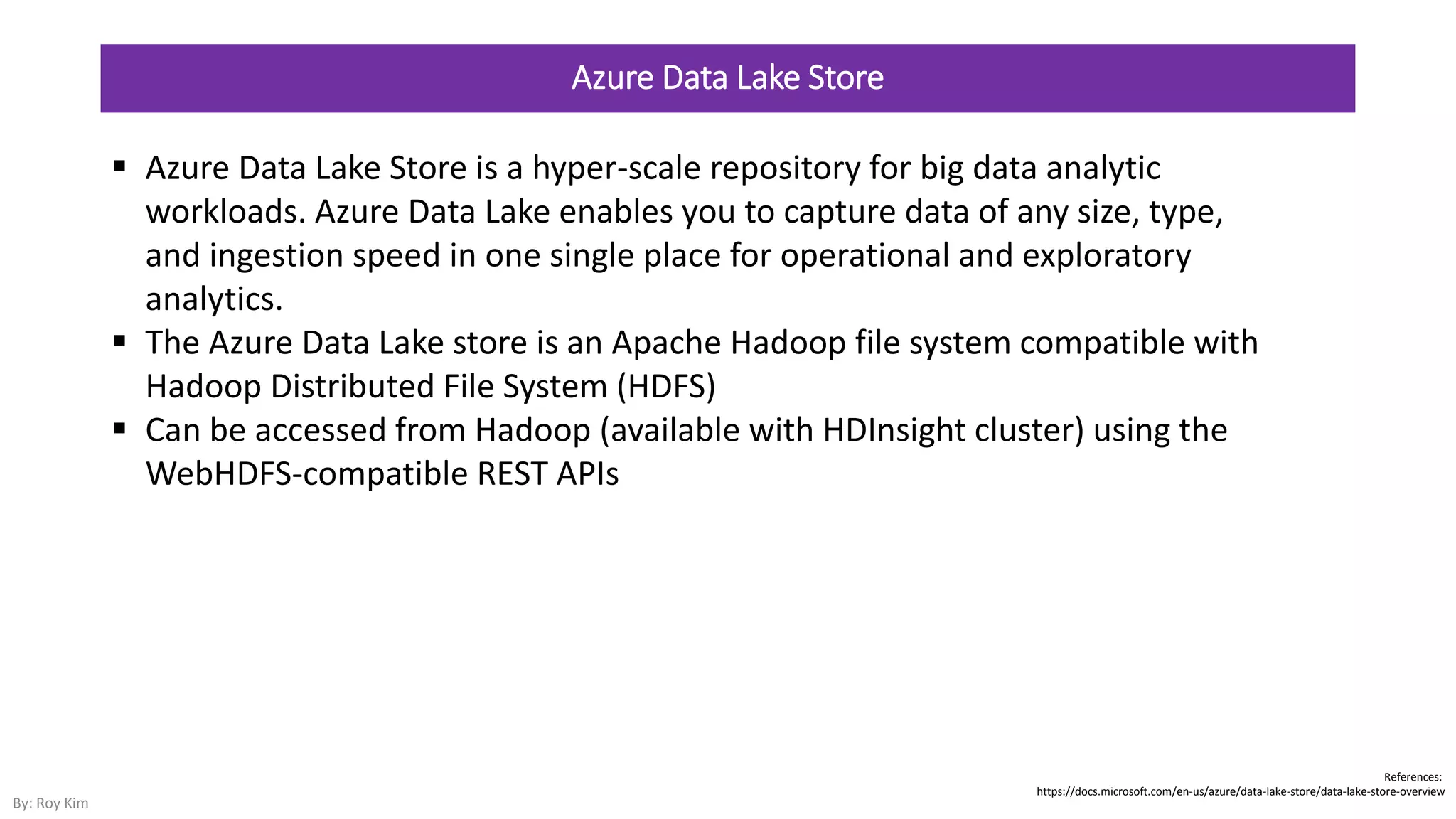 Azure Data Lake Store
 Azure Data Lake Store is a hyper-scale repository for big data analytic
workloads. Azure Data Lake enables you to capture data of any size, type,
and ingestion speed in one single place for operational and exploratory
analytics.
 The Azure Data Lake store is an Apache Hadoop file system compatible with
Hadoop Distributed File System (HDFS)
 Can be accessed from Hadoop (available with HDInsight cluster) using the
WebHDFS-compatible REST APIs
References:
https://docs.microsoft.com/en-us/azure/data-lake-store/data-lake-store-overview
By: Roy Kim
 