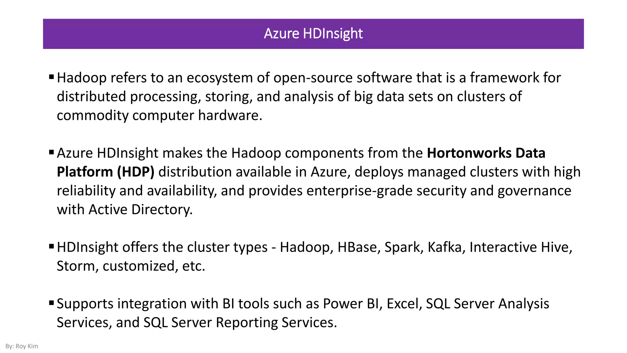 Azure HDInsight
Hadoop refers to an ecosystem of open-source software that is a framework for
distributed processing, storing, and analysis of big data sets on clusters of
commodity computer hardware.
Azure HDInsight makes the Hadoop components from the Hortonworks Data
Platform (HDP) distribution available in Azure, deploys managed clusters with high
reliability and availability, and provides enterprise-grade security and governance
with Active Directory.
HDInsight offers the cluster types - Hadoop, HBase, Spark, Kafka, Interactive Hive,
Storm, customized, etc.
Supports integration with BI tools such as Power BI, Excel, SQL Server Analysis
Services, and SQL Server Reporting Services.
By: Roy Kim
 