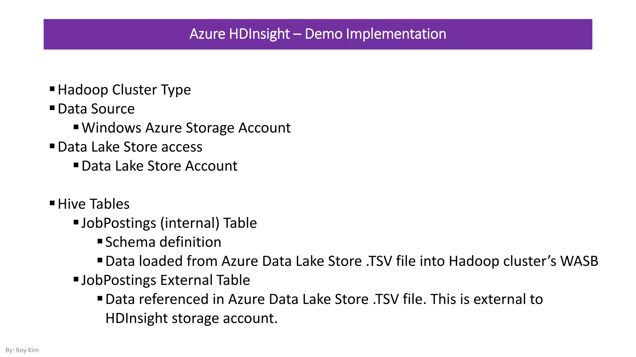 Azure HDInsight – Demo Implementation
Hadoop Cluster Type
Data Source
Windows Azure Storage Account
Data Lake Store access
Data Lake Store Account
Hive Tables
JobPostings (internal) Table
Schema definition
Data loaded from Azure Data Lake Store .TSV file into Hadoop cluster’s WASB
JobPostings External Table
Data referenced in Azure Data Lake Store .TSV file. This is external to
HDInsight storage account.
By: Roy Kim
 