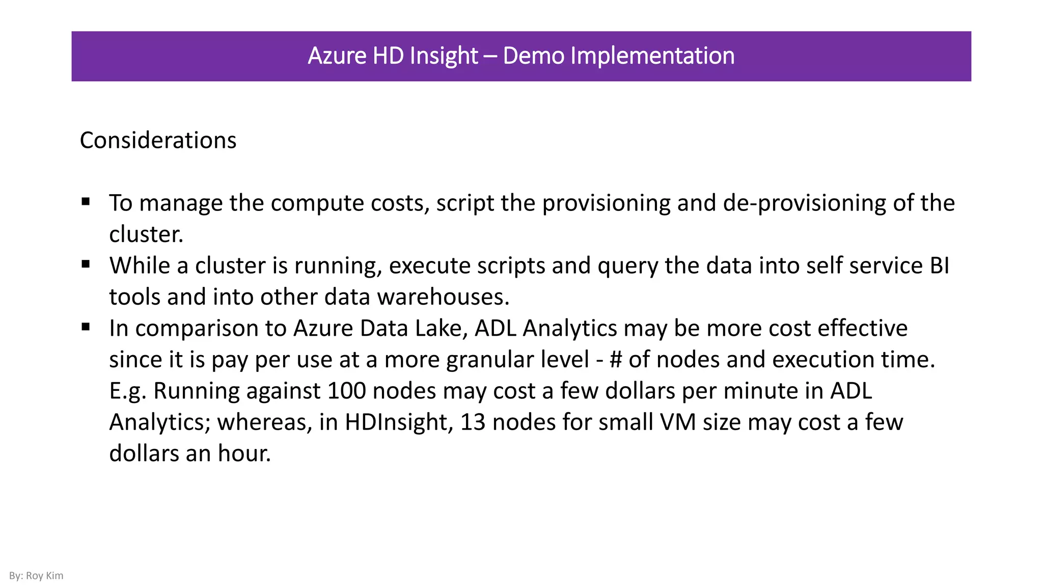 Azure HD Insight – Demo Implementation
Considerations
 To manage the compute costs, script the provisioning and de-provisioning of the
cluster.
 While a cluster is running, execute scripts and query the data into self service BI
tools and into other data warehouses.
 In comparison to Azure Data Lake, ADL Analytics may be more cost effective
since it is pay per use at a more granular level - # of nodes and execution time.
E.g. Running against 100 nodes may cost a few dollars per minute in ADL
Analytics; whereas, in HDInsight, 13 nodes for small VM size may cost a few
dollars an hour.
By: Roy Kim
 