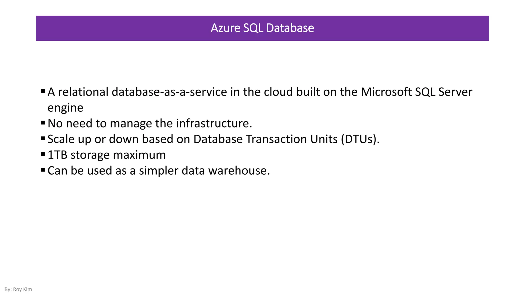 Azure SQL Database
A relational database-as-a-service in the cloud built on the Microsoft SQL Server
engine
No need to manage the infrastructure.
Scale up or down based on Database Transaction Units (DTUs).
1TB storage maximum
Can be used as a simpler data warehouse.
By: Roy Kim
 