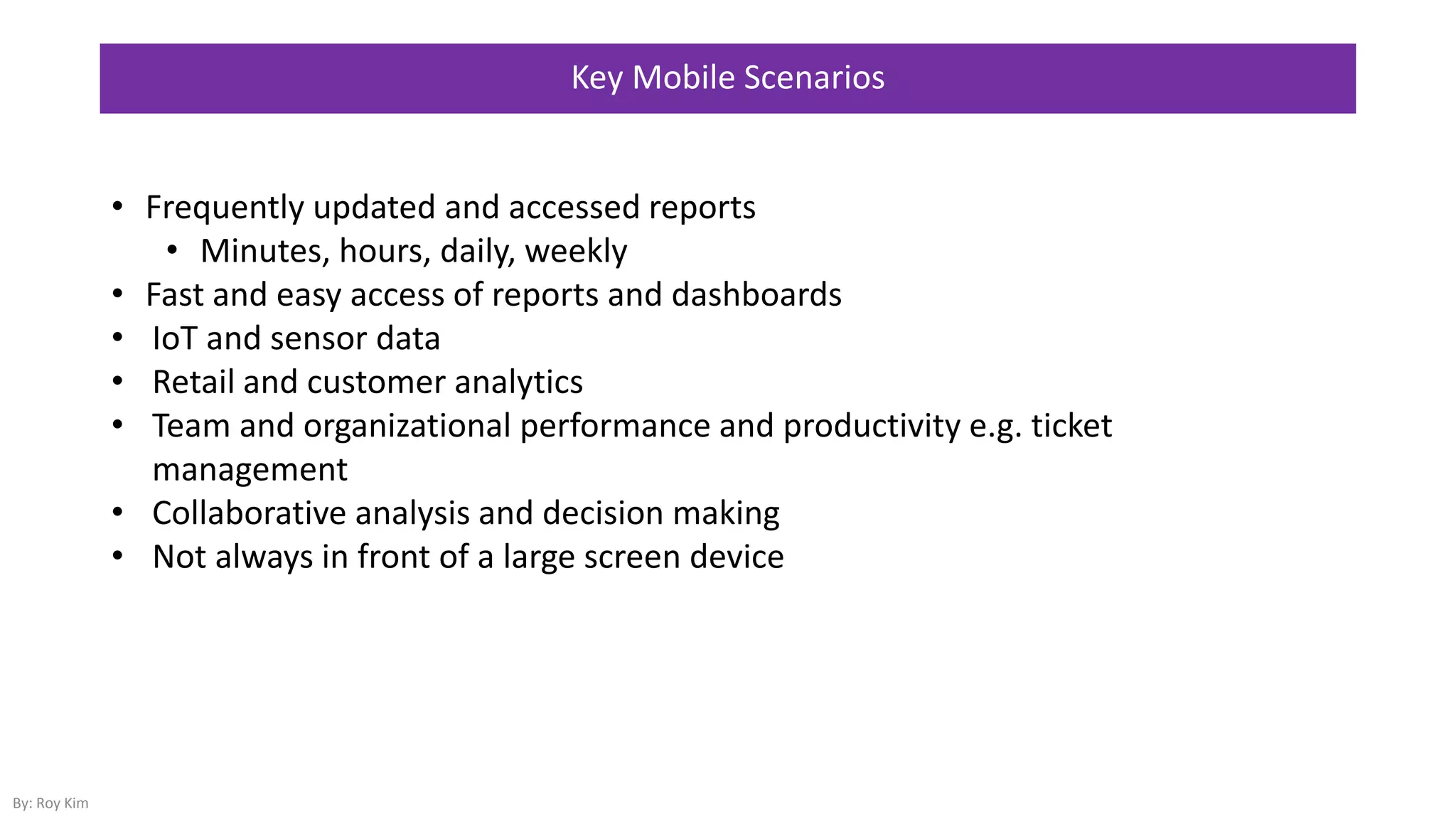 • Frequently updated and accessed reports
• Minutes, hours, daily, weekly
• Fast and easy access of reports and dashboards
• IoT and sensor data
• Retail and customer analytics
• Team and organizational performance and productivity e.g. ticket
management
• Collaborative analysis and decision making
• Not always in front of a large screen device
Key Mobile Scenarios
By: Roy Kim
 