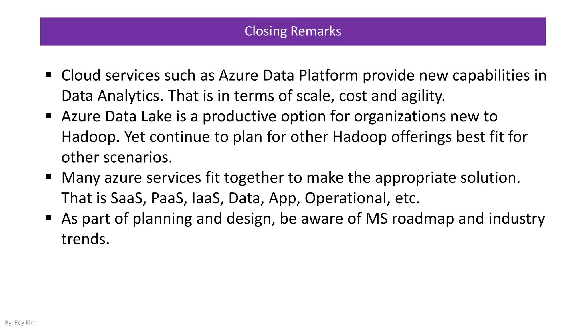 Closing Remarks
 Cloud services such as Azure Data Platform provide new capabilities in
Data Analytics. That is in terms of scale, cost and agility.
 Azure Data Lake is a productive option for organizations new to
Hadoop. Yet continue to plan for other Hadoop offerings best fit for
other scenarios.
 Many azure services fit together to make the appropriate solution.
That is SaaS, PaaS, IaaS, Data, App, Operational, etc.
 As part of planning and design, be aware of MS roadmap and industry
trends.
By: Roy Kim
 