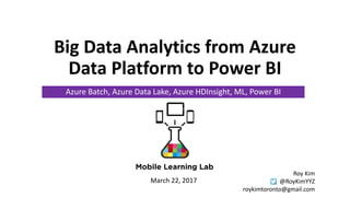 Big Data Analytics from Azure
Data Platform to Power BI
Azure Batch, Azure Data Lake, Azure HDInsight, ML, Power BI
March 22, 2017
Roy Kim
@RoyKimYYZ
roykimtoronto@gmail.com
 