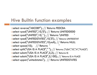 Hive Builtin function examples
select reverse("ABCDEF"); // Returns FEDCBA
select rpad("UNITED",10,'0'); // Returns UNITED0000
select rpad("UNITED",10,' '); // Returns 'UNITED '
select rpad("UNITEDSTATES",10,'0'); // Returns UNITEDSTAT
select rpad("UNITEDSTATES",10,'0'); // Returns UNITEDSTAT
select rpad("UNITEDSTATES",10,null); // Returns NULL
select space(10); // Returns ' '
select split("USA IS A PLACE"," "); // Returns: ["USA","IS","A","PLACE"]
select substr("USA IS A PLACE",5,2); // Returns IS
select substr("USA IS A PLACE",5,100); // Returns IS A PLACE
select upper("unitedstates"); // Returns UNITEDSTATES
 