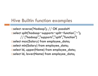 Hive Builtin function examples
select reverse('Hadoop'); // OK poodaH
select split('hadoop~supports~split~function','~');
// ["hadoop","supports","split","function"]
// ["hadoop","supports","split","function"]
select max(Salary) from employee_data;
select min(Salary) from employee_data;
select Id, upper(Name) from employee_data;
select Id, lower(Name) from employee_data;
 