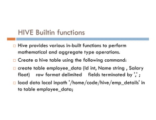 HIVE Builtin functions
 Hive provides various in-built functions to perform
mathematical and aggregate type operations.
 Create a hive table using the following command:
 Create a hive table using the following command:
 create table employee_data (Id int, Name string , Salary
float) row format delimited fields terminated by ',' ;
 load data local inpath '/home/code/hive/emp_details' in
to table employee_data;
 